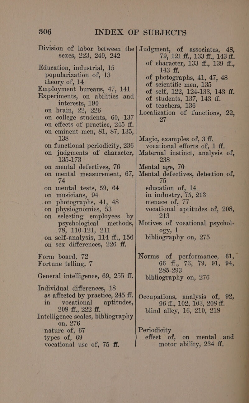 sexes, 223, 240, 242 Edueation, industrial, 15 popularization of, 13 theory of, 14 Employment bureaus, 47, 141 Experiments, on abilities and interests, 190 on brain, 22, 226 on college students, 60, 137 on effects of practice, 245 ff. on eminent men, 81, 87, 135, 138 on functional periodicity, 236 on judgments of character, 135-173 on mental defectives, 76 on mental measurement, 67, 74 on mental tests, 59, 64 on musicians, 94 on photographs, 41, 48 on physiognomies, 53 on selecting employees by psychological methods, 78, 110-121, 211 on self-analysis, 114 ff., 156 on sex differences, 226 ff. Form board, 72 Fortune telling, 7 General intelligence, 69, 255 ff. Individual differences, 18 as affected by practice, 245 ff. in vocational aptitudes, 208 ff., 222 ff. Intelligence scales, bibliography on, 276 nature of, 67 types of, 69 vocational use of, 75 ff. 79, 121 ff., 133 ff., 143 ff. of character, 133 ff., 139 ff, 143 ff. of photographs, 41, 47, 48 of scientific men, 135 of self, 122, 124-133, 143 ff. of students, 137, 143 ff.. of teachers, 136 Localization of functions, 22, 27 Magic, examples of, 3 ff. vocational efforts of, 1 ff. Maternal instinct, analysis of, 238 Mental age, 70 Mental defectives, detection of, education of, 14 in industry, 75, 213 menace of, 77 vocational aptitudes of, 208, 213 Motives of vocational psychol- ogy, 1 bibliography on, 275 Norms of performance, 66 ff., 73, 79, 91, 94, 285-293 bibliography on, 276 Occupations, analysis of, 92, 96 ff., 102, 103, 208 ff. blind alley, 16, 210, 218 Periodicity effect of, on mental and motor ability, 234 ff,