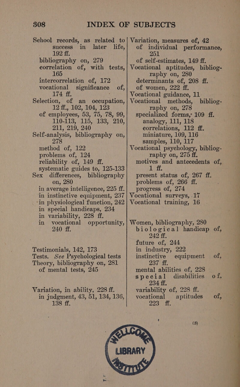 School records, as related to success in later life, . 192 ff. bibliography on, 279 correlation of, with tests, 165 intercorrelation of, 172 vocational significance of, 174 ff. Selection, of an occupation, 12 ff., 102, 104, 123 of employees, 53, 75, 78, 99, 110-118, 115, 133, 210, 211, 219, 240 Self-analysis, bibliography on, 278 method of, 122 problems of, 124 reliability of, 149 ff. systematic guides to, 125-133 Sex differences, bibliography on, 280 in average intelligence, 225 ff. in instinctive equipment, 237 ‘in physiological funetion, 242 in special handicaps, 234 in variability, 228 ff. in vocational opportunity, 240 ff. Testimonials, 142, 173 Tests. See Psychological tests Theory, bibliography on, 281 of mental tests, 245 Variation, in ability, 228 ff. in judgment, 43, 51, 134, 136, 138 ff. Variation, measures of, 42 of individual performance, 251 of self-estimates, 149 ff. Vocational aptitudes, bibliog- raphy on, 280 determinants of, 208 ff. of women, 222 ff. Vocational guidance, 11 Voeational methods, raphy on, 278 specialized forms,: 109 ff. analogy, 111, 118 correlations, 112 ff. miniature, 109, 116 samples, 110, 117 Vocational psychology, bibliog- raphy on, 275 ff. motives and antecedents of, Wess present status of, 267 ff. problems of, 266 ff. progress of, 274 Vocational surveys, 17 Vocational training, 16 bibliog- Women, bibliography, 280 biological handicap of, 242 ff. future of, 244 in industry, 222 instinctive equipment of, 237 ff. mental abilities of, 228 special disabilities of, 234 ff. variability of, 228 ff. vocational aptitudes of, Boa. idle (5)