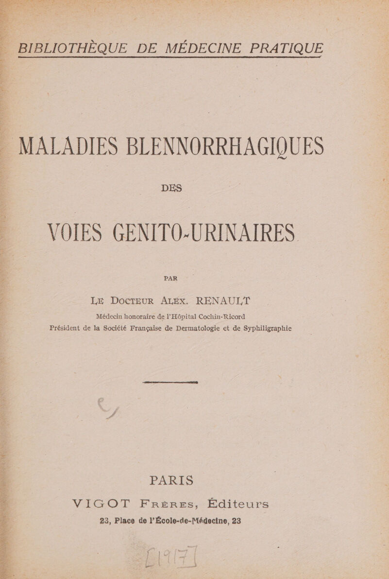 de ve DT M LS DES VOIES GENITO-URINAIRES PAR LE DOCTEUR ALEX. RENAULT Médecin honoraire de l'Hôpital Cochin-Ricord Président de la Société Française de Dermatologie et de Syphiligraphie PARIS VIGOT FRÈRES, Éditeurs 23, Place de l’École-de-Médecine, 23