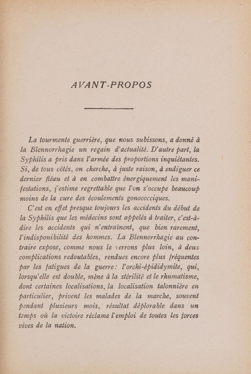 AVANT-PROPOS La tourmente guerrière, que nous subissons, a donné à la Blennorrhagie un regain d'actualité. D'autre part, la Syphilis a pris dans l’armée des proportions inquiétantes. | Si, de tous côtés, on cherche, à juste raison, à endiguer ce dernier fléau et à en combattre énergiquement les mani- festations, j'estime regrettable que l’on s'occupe beaucoup moins de la cure des écoulemenis gonococciques. C’est en effet presque toujours les accidents du début de la Syphilis que les médecins sont appelés à traiter, c’est-à- dire les accidents qui n'entraïnent, que bien rarement, l'indisponibilité des hommes. La Blennorrhagie au con- traire expose, comme nous le rerrons plus loin, à deux complications redoutables, rendues encore plus fréquentes par les fatigues de la guerre: l'orchi-épididymite, qui, lorsqu'elle est double, mène à la stérilité et le rhumatisme, dont certaines localisations, la localisation talonnière en particulier, privent les malades de la marche, souveni pendant plusieurs mors, résullat déplorable dans un temps où la victoire réclame l'emploi de toutes les forces vives de la nation.