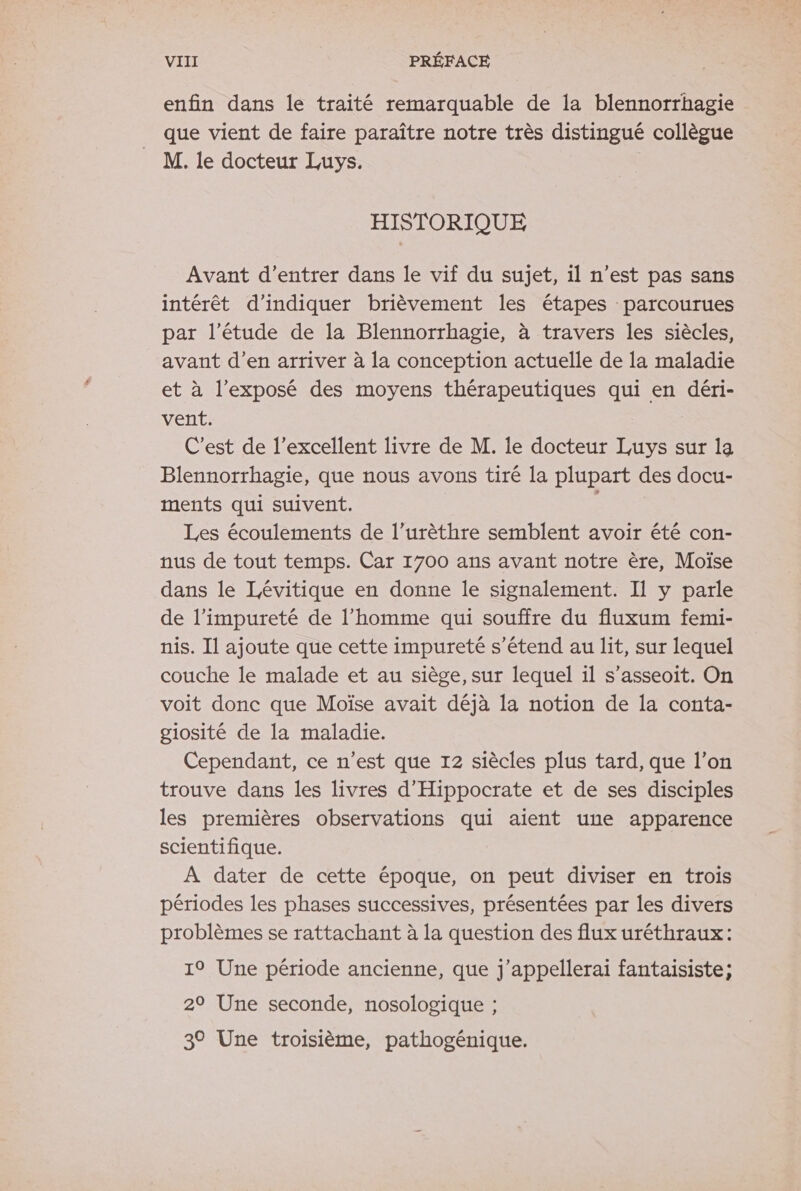 enfin dans le traité remarquable de la blennorrhagie _ que vient de faire paraître notre très distingué collègue M. le docteur Luys. HISTORIQUE Avant d'entrer dans le vif du sujet, il n’est pas sans intérêt d'indiquer brièvement les étapes parcourues par l'étude de la Blennorrhagie, à travers les siècles, avant d’en arriver à la conception actuelle de la maladie et à l’exposé des moyens thérapeutiques qui en déri- vent. C’est de l'excellent livre de M. le docteur Luys sur 1a Blennorrhagie, que nous avons tiré la plupart des docu- ments qui suivent. Les écoulements de l’urèthre semblent avoir été con- nus de tout temps. Car 1700 ans avant notre ère, Moïse dans le Lévitique en donne le signalement. Il y parle de l’impureté de l’homme qui souffre du fluxum femi- nis. Il ajoute que cette impureté s'étend au lit, sur lequel couche le malade et au siège, sur lequel il s’asseoit. On voit donc que Moïse avait déjà la notion de la conta- giosité de la maladie. Cependant, ce n’est que 12 siècles plus tard, que l’on trouve dans les livres d’Hippocrate et de ses disciples les premières observations qui aient une apparence scientifique. À dater de cette époque, on peut diviser en trois périodes les phases successives, présentées par les divers problèmes se rattachant à la question des flux uréthraux: 19 Une période ancienne, que j’appellerai fantaisiste; 29 Une seconde, nosologique ; 3° Une troisième, pathogénique.