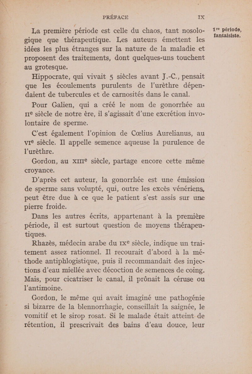 É ‘ La première période est celle du chaos, tant nosolo- gique que thérapeutique. Les auteurs émettent les idées les plus étranges sur la nature de la maladie et au grotesque. Hippocrate, qui vivait 5 siècles avant J.-C., pensait que les écoulements purulents de l’urèthre dépen- daient de tubercules et de carnosités dans le canal. Pour Galien, qui a créé le nom de gonorrhée au 11e siècle de notre ère, il s'agissait d’une excrétion invo- lontaire de sperme. C’est également l'opinion de Cœlius Aurelianus, au vie siècle. Il appelle semence aqueuse la purulence de l’urèthre. Gordon, au xirI siècle, partage encore cette même croyance. D'après cet auteur, la gonorrhée est une émission de sperme sans volupté, qui, outre les excès vénériens, peut être due à ce que le patient s’est assis sur une pierre froide. Dans les autres écrits, appartenant à la première période, il est surtout question de moyens thérapeu- tiques. Rhazès, médecin arabe du 1x siècle, indique un trai- tement assez rationnel. Il recourait d’abord à la mé- thode antiphlogistique, puis il recommandait des injec- tions d’eau miellée avec décoction de semences de coing. Mais, pour cicatriser le canal, ïl prônait la céruse ou l’antimoine. Gordon, le même qui avait imaginé une pathogénie si bizarre de la blennorrhagie, conseillait la saignée, le vomitif et le sirop rosat. Si le malade était atteint de rétention, il prescrivait des bains d’eau douce, leur 1re période, fantaisiste.