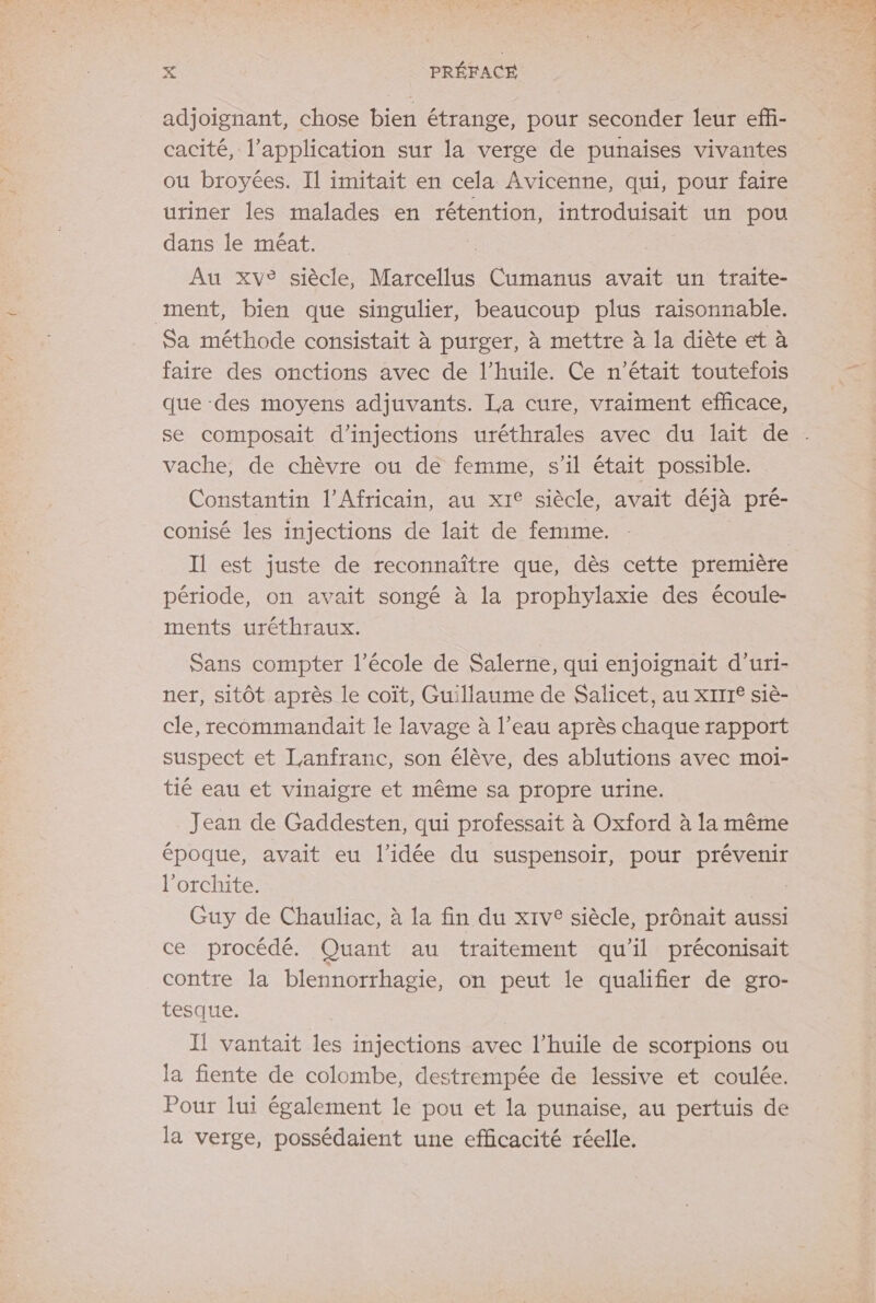 adjoignant, chose bien étrange, pour seconder leur effi- cacité, l'application sur la verge de punaises vivantes ou broyées. Il imitait en cela Avicenne, qui, pour faire uriner les malades en rétention, introduisait un pou dans le méat. à Au xv® siècle, Marcellus Cumanus avait un traite- ment, bien que singulier, beaucoup plus raisonnable. Sa méthode consistait à purger, à mettre à la diète et à faire des onctions avec de l’huile. Ce n'était toutefois que des moyens adjuvants. La cure, vraiment efficace, se composait d’injections uréthrales avec du lait de vache, de chèvre où de femme, s’il était possible. Constantin l’Africain, au xit siècle, avait déjà pré- conisé les injections de lait de femme. Il est juste de reconnaître que, dès cette première période, on avait songé à la prophylaxie des écoule- ments uréthraux. Sans compter l’école de Salerne, qui enjoignait d’uri- ner, sitôt après le coît, Guillaume de Salicet, au XIIT° siè- cle, recommandait le lavage à l’eau après chaque rapport suspect et Lanfranc, son élève, des ablutions avec moi- tié eau et vinaigre et même sa propre urine. Jean de Gaddesten, qui professait à Oxford à la même époque, avait eu l’idée du suspensoir, pour prévenir l’orchite. Guy de Chauliac, à la fin du x1v® siècle, prônait aussi ce procédé. Quant au traitement qu'il préconisait contre la blennorrhagie, on peut le qualifier de gro- tesque. Il vantait les injections avec l'huile de scorpions ou la fiente de colombe, destrempée de lessive et coulée. Pour lui également le pou et la punaise, au pertuis de la verge, possédaient une efficacité réelle.