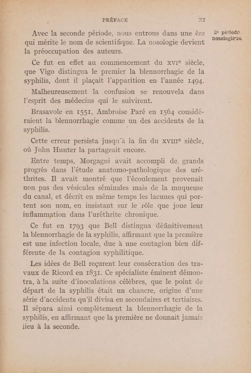 SL TA EL Ses F { dis UNE, LA SA AS &gt; n°4 0 LE NA GTA Cab qhe A » RTS F Avec la seconde période, nous entrons dans une ère qui mérite le nom de scientifique. La nosologie devient la préoccupation des auteurs. | Ce fut en effet au commencement du xvi® siècle, que Vigo distingua le premier la blennorrhagie de la syphilis, dont il plaçait l’apparition en l’année 1404. Malheureusement la confusion se: renouvela dans l'esprit des médecins qui le suivirent. Brasavole en 1551, Ambroise Paré en 1564 considé- \ syphilis. où John Hunter la partageait encore. Entre temps, Morgagni avait accompli de, grands progrès dans l'étude anatomo-pathologique des uré- thrites. Il avait montré que l'écoulement provenait non pas des vésicules séminales mais de la muqueuse du canal, et décrit en même temps les lacunes qui por- tent son nom, en insistant sur le rôle que joue leur inflammation dans l’uréthrite chronique. Ce fut en 1793 que Bell distingua définitivement est une infection locale, due à une contagion bien dif- férente de la contagion syphilitique. Les idées de Bell reçurent leur consécration des tra- vaux de Ricord en 1831. Ce spécialiste éminent démon- tra, à la suite d’inoculations célèbres, que Île point de départ de la syphilis était un chancre, origine d’une série d'accidents qu’il divisa en secondaires et tertiaires. Il sépara ainsi complètement la blennorrhagie de la syphilis, en affirmant que la première ne donnait jamais lieu à la seconde. 2° période, nosologioie,