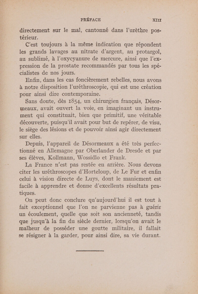 PRÉFACE | XIIT directement sur le mal, cantonné dans l’urèthre pos- térieur. C’est toujours à la même indication que répondent les grands lavages au nitrate d'argent, au protargol, au sublimé, à l’oxycyanure de mercure, ainsi que l’ex- pression de la prostate recommandés par tous les Le cialistes de nos jours. Enfin, dans les cas foncièrement rebelles, nous avons à notre disposition l’uréthroscopie, qui est une création pour ainsi dire contemporaine. Sans doute, dès 1854, un chirurgien français, Désor- meaux, avait ouvert la voie, en imaginant un instru- ment qui constituait, bien que primitif, une véritable découverte, puisqu'il avait pour but de repérer, de visu, le siège des lésions et de pouvoir ainsi agir directement sur elles. , Depuis, l'appareil de Désormeaux a été très perfec- tionné en Allemagne par Oberlander de Dresde et par ses élèves, Kollmann, Wossidlo et Frank. La France n’est pas restée en arrière. Nous devons citer les uréthroscopes d’Horteloup, de Le Fur et enfin celui à vision directe de Luys, dont le maniement est facile à apprendre et donne d'excellents résultats pra- tiques. On peut donc conclure qu'aujourd'hui il est tout à fait exceptionnel que l’on ne parvienne pas à guérir un écoulement, quelle que soit son ancienneté, tandis que jusqu’à la fin du siècle dernier, lorsqu'on avait le malheur de posséder une goutte militaire, il fallait se résigner à la garder, pour ainsi dire, sa vie durant.