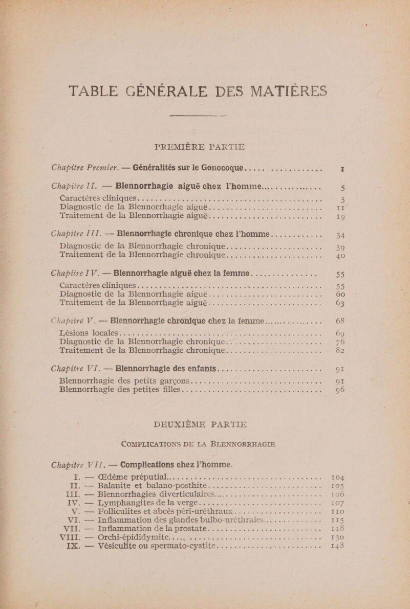 Chapitre Premier. — Généralités sur le Gonocoque........,...,.... …_ Chapitre II. — Blennorrhagie aiguë chez l’homme.….........….... CArTACIe TES CHIQUES Sn nn A TT nid nu ou au die Ps So Diagnostic de la Blennorrhagie aiguë.........,... nn ess Lriitement'delà Blennorrhagsie Meme. ER na den Chapitre III. — Blennorrhagie chronique chez l’homme............ Diagnostic de 4 Blennorrhagie chronique.:..:.:....,.....1.1171. Traitement dela Blennorrhagie chroniques... ..:...:1:...... Chapitre IV.— Blennorrhagie aiguë chez la femme. ............., CRC TES CAMES TE nn ee pret onde sa en dec os dents cute Driasnosticde a -Dlennorthapie AISUe, 220 nr eo recu Chapitre V.—- Blennorrhagie chronique chez la femme... ...... PONS AOC ES te nine se tee Der en dela date ne OU Diagnostic de la Blennorrhagie chronique... .....41.,..40,: Traitement de la Blennorrhagie chronique.......... D RS NAT Chapitre VI. — Blennorrhagie des enfants........................ Blennorrhagie es -peétiié SATCONS LM e ner ete ee a etes notes de Blennorrhagie des petites Hlles: &lt;a, SPA ME DEUXIÈME PARTIE COMPLICATIONS DE LA BLENNORRHAGIE Chapitre VII, — Complications chez l’homme. = TEE DIÉDUUIAIE Lie Paie are nina de ie beies à 11 Balanite et DAlAnO- DOS. 06e pe dune eh endtee IITL.-——)Dlennorrhagies divértieulaires 5. here wi ee du ee 90 0 IV — Lymprangites de la VO e PM AS verra n dia ns nb o VI. — Inflammation des glandes bulbo-uréthrales..........,... VII —= Tnflaimation de le prosate sn es needs ee ds sondes VF = Or ÉDId AI te TR anale nn a à D Honte side 6 die Plantes IX. — Vésiculite ou spermato-cystite,.....,,,... RATE fe de sen ou a (