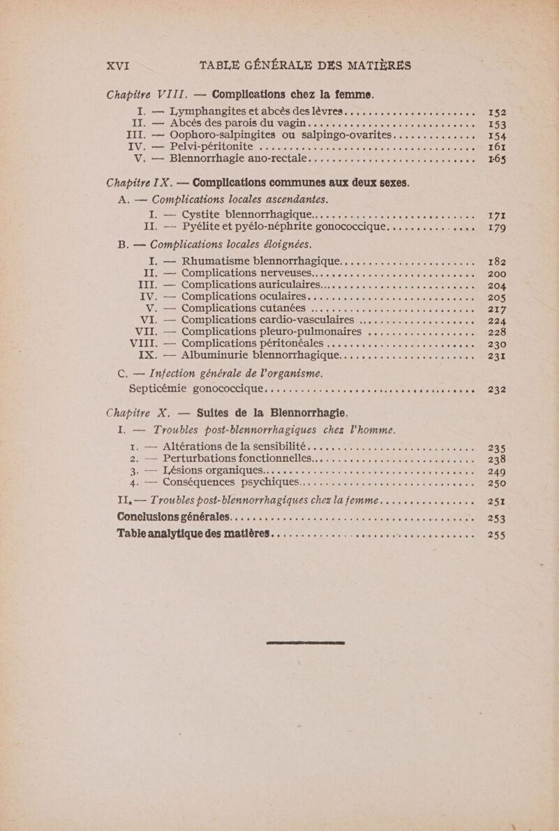 Chapitre VIII. — Complications chez la femme. I. — Lymphangiteset abcès des lèvres... .. 0... ....0 152 IL: = APDcèsides parois AUvASIN MMM ES EE RE Re 153 JII. — Oophoro-salpingites ou salpingo-ovarites....,....,...... 154 LV: .—PelviDÉRIOARE NT ARE ET MN NUE dre eo 161 Vi.—)Blennorthagie’ano-rectalé #2. as .ate 165 Chapitre IX. — Complications communes aux deux sexes. A. — Complications locales ascendantes. I: =: Cysüte-blennorrhapique nant ce 171 II. — Pyélite et pyélo-néphrite gonococcique. .......... He PI 70 B. — Complications locales éloignées. I. — Rhumatisme blennorrhagique...........:,........... 182 II. — Complications nerveuses... ed detente el 200 IT — Complications auriculaites 27 4 HR 2. ee 204 IV: Complications oculaires PR ter ia da 205 Va Complications CUtANCES LA RSR RE 21/7 VI. — Complications cardio- vasculaires RS RS CO PRE TE Te 224 VII. — Complications pleuro-pulmonaires .................. 228 VIII Complications DéritOnÉAlES Nr nee ‘220 IX. — Albuminurie blennorrhagique............,..... ss. 231 C. — Infection générale de l'organisme. SEDHCÉMIEPONOCOCCIAUES Re nr er der to Ton idea +212 Chapitre X. — Suites de la Blennorrhagie. I. — Troubles post-blennorrhagiques chez l’homme. 1. rAItérations délASENSIDIME MAR er nee 235 2: /PerturDAtiOns FONCTIONNELS SEP SR NE TS 238 373 Tésions organiques Re A te em asdieen re 249 4. Conséquences )DSYCHIQUES 6 meet ed he 250 I1,— Troubles post-blennorrhagiques chez lafemme.....,......,..., 251 Coneluslons générales: 555, SON Ra Ent e enns 253 Table analytique des matières............... RO ME AE A dr 255