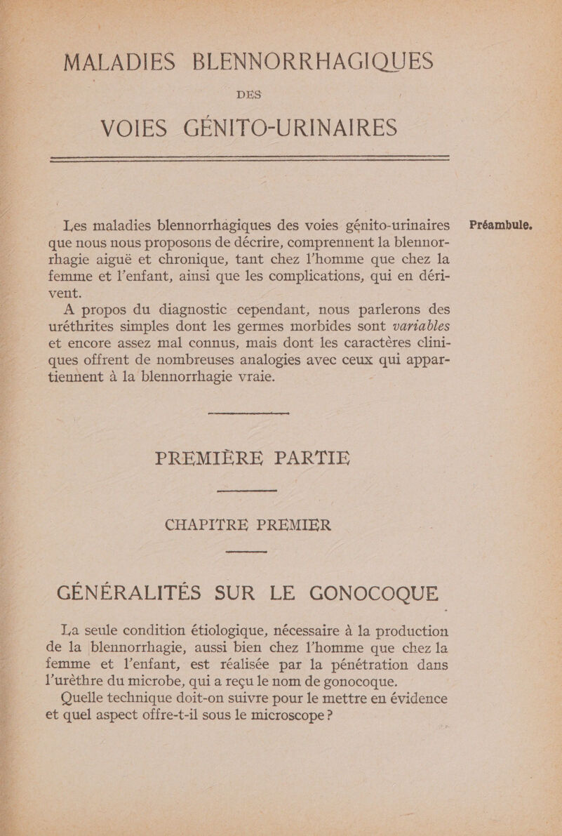 $ MALADIES BLENNORRHAGIQUES DES VOIES GÉNITO-URINAIRES _ Les maladies blennorrhagiques des voies génito-urinaires que nous nous proposons de décrire, comprennent la blennor- rhagie aiguë et chronique, tant chez l’homme que chez la femme et l'enfant, ainsi que les complications, qui en déri- vent. À propos du diagnostic cependant, nous parlerons des uréthrites simples dont les germes morbides sont variables et encore assez mal connus, mais dont les caractères clini- tiennent à la blennorrhagie vraie. CHAPITRE PREMIER represent GÉNÉRALITÉS SUR LE GONOCOQUE La seule condition étiologique, nécessaire à la production de la blennorrhagie, aussi bien chez l’homme que chez la femme et l'enfant, est réalisée par la pénétration dans l’urèthre du microbe, qui a reçu le nom de gonocoque. Quelle technique doit-on suivre pour le mettre en évidence et quel aspect offre-t-il sous le microscope ? Préambule,