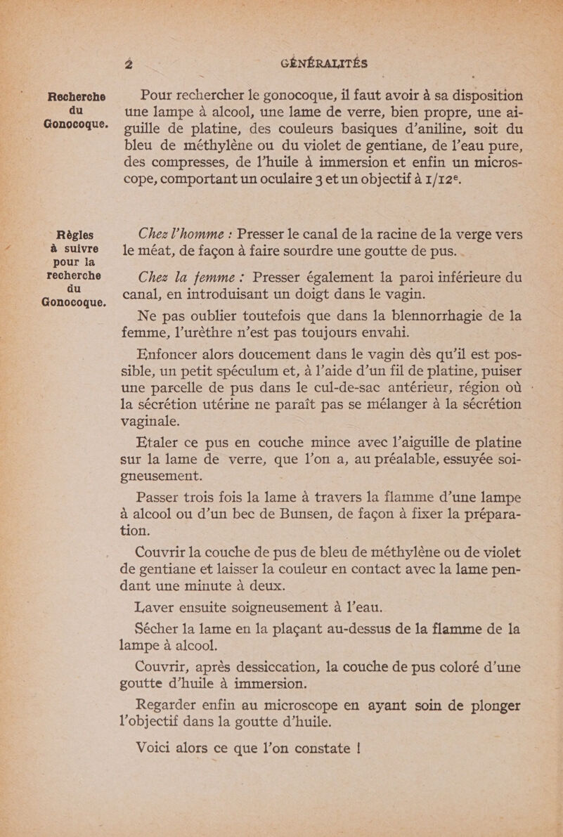 . Recherche du Règles à suivre pour la recherche du 2 GÉNÉRALITÉS Pour rechercher le gonocoque, il faut avoir à sa disposition une lampe à alcool, une lame de verre, bien propre, une ai- guille de platine, des couleurs basiques d’aniline, soit du bleu de méthylène ou du violet de gentiane, de l’eau pure, des compresses, de l’huile à immersion et enfin un micros- cope, comportant un oculaire 3 et un objectif à 1/12°. Chez l'homme : Presser le canal de la racine de la verge vers le méat, de façon à faire sourdre une goutte de pus... Chez la femme : Presser également la paroi inférieure du canal, en introduisant un doigt dans le vagin. Ne pas oublier toutefois que dans la blennorrhagie de la femme, l’urèthre n’est pas toujours envahi. Enfoncer alors doucement dans le vagin dès qu’il est pos- sible, un petit spéculum et, à l’aide d’un fil de platine, puiser la sécrétion utérine ne paraît pas se mélanger à la sécrétion vaginale. Etaler ce pus en couche mince avec l'aiguille de platine sur la lame de verre, que l’on a, au préalable, essuyée soi- gneusement. Passer trois fois la lame à travers la flamme d’une lampe à alcool ou d’un bec de Bunsen, de façon à fixer la prépara- tion. | Couvrir la couche de pus de bleu de méthylène ou de violet de gentiane et laisser la couleur en contact avec la lame pen- dant une minute à deux. Laver ensuite soigneusement à l’eau. Sécher la lame en la plaçant au-dessus de la flamme de la lampe à alcool. Couvrir, après dessiccation, la couche de pus coloré d’une goutte d'huile à immersion. Regarder enfin au microscope en ayant soin de plonger l'objectif dans la goutte d’huile. Voici alors ce que l’on constate |