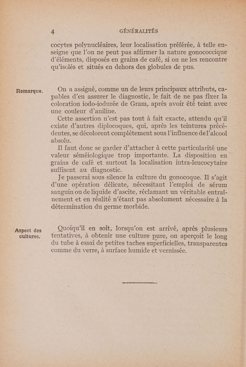 Aspect des cultures. 4 GÉNÉRALITÉS cocytes polynucléaires, leur localisation préférée, à telle en- seigne que l’on ne peut pas affirmer la nature gonococcique d'éléments, disposés en grains de café, si on ne les rencontre qu'isclés et situés en dehors des globules de pus. On a assigné, comme un de leurs principaux attributs, ca- pables d’en assurer le diagnostic, le fait de ne pas fixer la coloration iodo-iodurée de Gram, après avoir été teint avec une couleur d’aniline. Cette assertion n’est pas tout à fait exacte, attendu qu'il existe d’autres diplocoques, qui, après les teintures précé- dentes, se décolorent complètement sous l’influence del’alcoo! absolu. Il faut donc se garder d’attacher à cette particularité une valeur séméiologique trop importante. La disposition en grains de café et surtout la localisation intra-leucocytaire suffisent au diagnostic. Je passerai sous silence la culture du gonocoque. Il s’agit d’une opération délicate, nécessitant l'emploi de sérum sanguin ou de liquide d’ascite, réclamant un véritable entraf- nement et en réalité n’étant pas absolument nécessaire à la détermination du germe morbide. _ Quoiqu'il en soit, lorsqu'on est arrivé, après plusieurs tentatives, à obtenir une culture pure, on aperçoit le long du tube à essai de petites taches superficielles, transparentes comme du verre, à surface humide et vernissée.