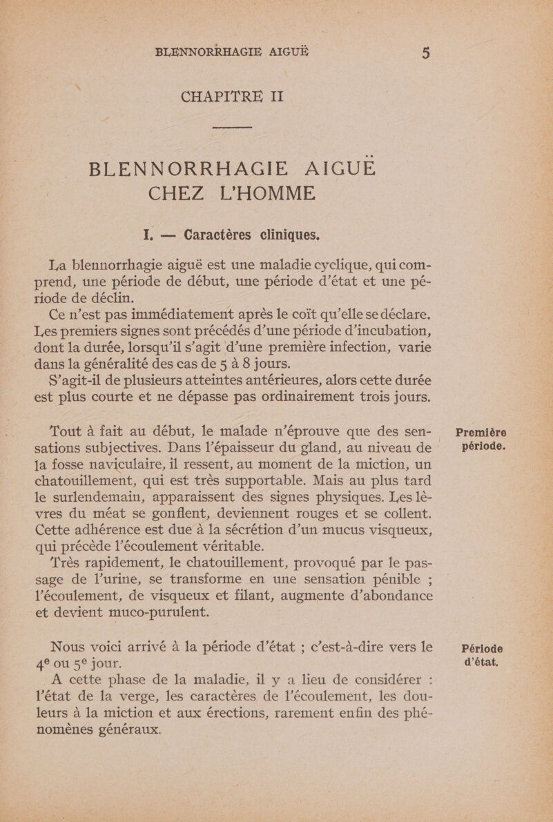 CHAPITRE II Es BLENNORRHAGIE AIGUE CHEZ L'HOMME I. — Caractères eliniques. La blennorrhagie aiguë est une maladie cyclique, qui com- prend, une période de début, une période d’état et une pé- riode de déclin. | Ce n’est pas immédiatement après le coït qu’elle se déclare. Les premiers signes sont précédés d’une période d’incubation, _ dont la durée, lorsqu'il s’agit d’une première infection, varie dans la généralité des cas de 5 à 8 jours. S'agit-il de plusieurs atteintes antérieures, alors cette durée est plus courte et ne dépasse pas ordinairement trois jours. la fosse naviculaire, il ressent, au moment de la miction, un chatouillement, qui est très supportable. Mais au plus tard le surlendemain, apparaissent des signes physiques. Les lè- vres du méat se gonflent, deviennent rouges et se collent. Cette adhérence est due à la sécrétion d’un mucus visqueux, qui précède l'écoulement véritable. Très rapidement, le chatouillement, provoqué par le pas- sage de l’urine, se transforme en une sensation pénible ; l'écoulement, de visqueux et filant, augmente d’abondance et devient muco-purulent. Nous voici arrivé à la période d'état ; c’est-à-dire vers le 4° ou 5° jour. À cette phase de la maladie, il y a lieu de considérer : l’état de la verge, les caractères de l'écoulement, les dou- leurs à la miction et aux érections, rarement enfin des phé- nomènes généraux. Première période. Période d'état,