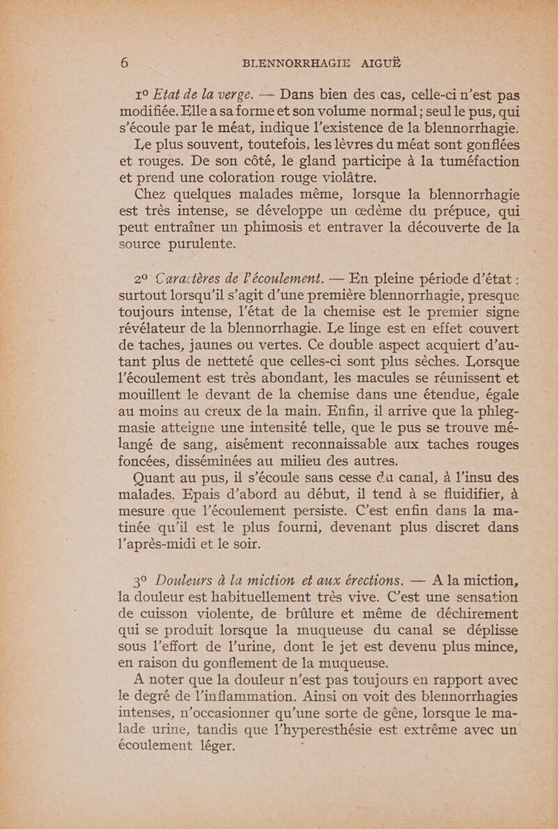 10 Etat de la verge. — Dans bien des cas, celle-ci n’est pas modifiée. Elle a sa forme et son volume normal; seul le pus, qui s'écoule par le méat, indique l’existence de la blennorrhagie. Le plus souvent, toutefois, les lèvres du méat sont gonflées et rouges. De son côté, le gland participe à la tuméfaction et prend une coloration rouge violâtre. Chez quelques malades même, lorsque la blennorrhagie est très intense, se développe un œdème du prépuce, qui peut entraîner un phimosis et entraver la découverte de la source purulente. 2° Caractères de l'écoulement. — En pleine période d’état : surtout lorsqu'il s’agit d’une première blennorrhagie, presque toujours intense, l’état de la chemise est le premier signe révélateur de la blennorrhagie. Le linge est en effet couvert de taches, jaunes ou vertes. Ce double aspect acquiert d’au- tant plus de netteté que celles-ci sont plus sèches. Lorsque l'écoulement est très abondant, les macules se réunissent et mouillent le devant de la chemise dans une étendue, égale au moins au creux de la main. Enfin, il arrive que la phleg- masie atteigne une intensité telle, que le pus se trouve mé- langé de sang, aisément reconnaissable aux taches rouges foncées, disséminées au milieu des autres. Quant au pus, il s'écoule sans cesse du canal, à l’insu des malades. Epais d’abord au début, il tend à se fluidifier, à mesure que l'écoulement persiste. C’est enfin dans la ma- tinée qu’il est le plus fourni, devenant plus discret dans l’après-midi et le soir. | 3° Douleurs à la miction et aux érections. — A la miction, la douleur est habituellement très vive. C’est une sensation de cuisson violente, de brûlure et même de déchirement qui se produit lorsque la muqueuse du canal se déplisse sous l'effort de l’urine, dont le jet est devenu plus mince, en raison du gonflement de la muqueuse. À noter que la douleur n’est pas toujours en rapport avec le degré de l’inflammation. Ainsi on voit des blennorrhagies intenses, n’occasionner qu’une sorte de gêne, lorsque le ma- lade urine, tandis que l'hyperesthésie est extrême avec un écoulement léger.