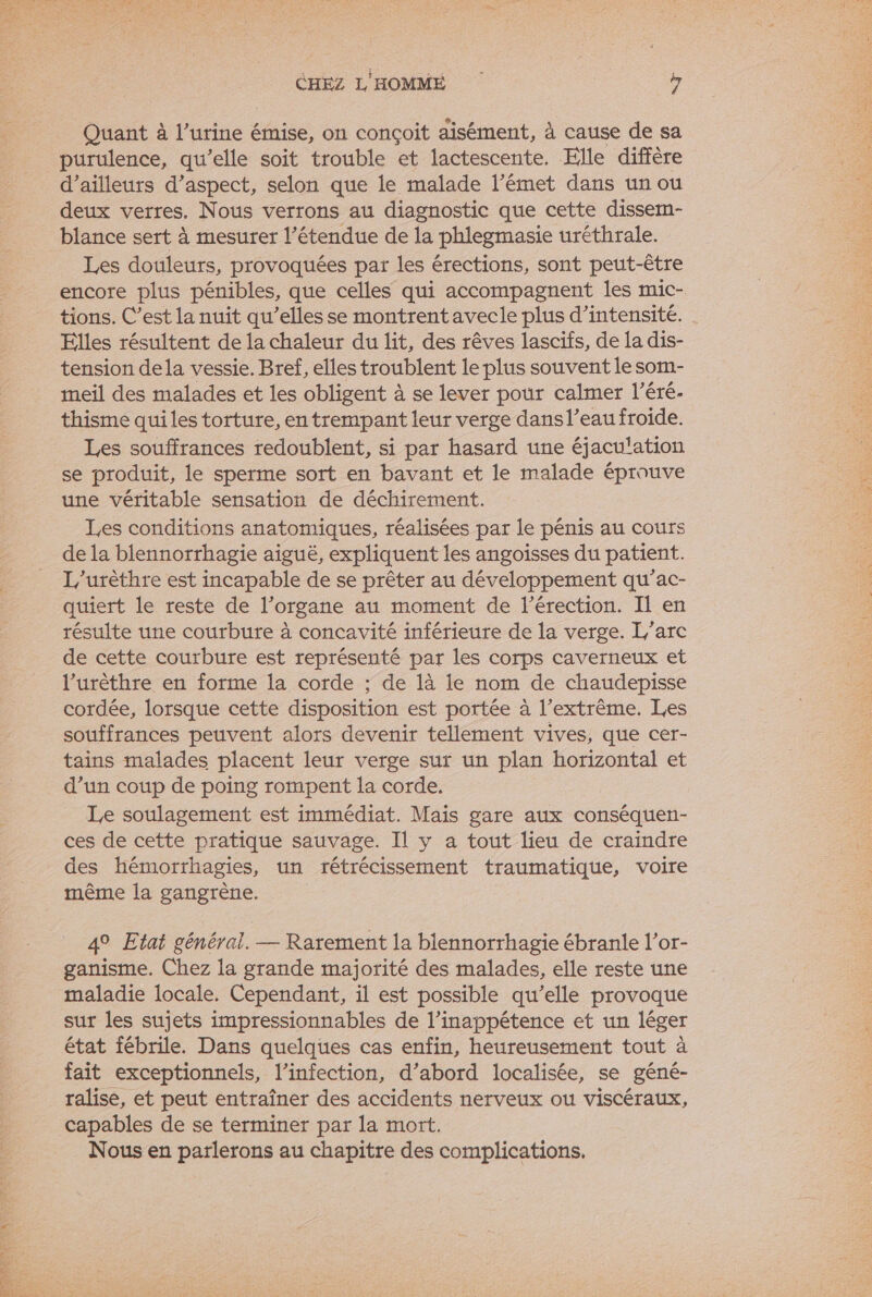 Quant à l'urine émise, on conçoit aisément, à cause de sa purulence, qu’elle soit trouble et lactescente. Elle diffère d’ailleurs d’aspect, selon que le malade l’émet dans un ou deux verres. Nous verrons au diagnostic que cette dissem- blance sert à mesurer l'étendue de la phlegmasie uréthrale. Les douleurs, provoquées par les érections, sont peut-être encore plus pénibles, que celles qui accompagnent les mic- tions. C’est la nuit qu’elles se montrent avecle plus d'intensité. Elles résultent de la chaleur du lit, des rêves lascifs, de la dis- tension dela vessie. Bref, elles troublent le plus souvent le som- meil des malades et les obligent à se lever pour calmer l’éré- thisme quiles torture, en trempant leur verge dans l’eau froide. Les souffrances redoublent, si par hasard une éjaculation se produit, le sperme sort en bavant et le malade éprouve une véritable sensation de déchirement. Les conditions anatomiques, réalisées par le pénis au cours de la blennorrhagie aiguë, expliquent les angoisses du patient. L'urèthre est incapable de se prêter au développement qu’ac- quiert le reste de l’organe au moment de l'érection. Il en résulte une courbure à concavité inférieure de la verge. L'arc de cette courbure est représenté par les corps caverneux et l’urèthre en forme la corde ; de là le nom de chaudepisse cordée, lorsque cette disposition est portée à l'extrême. Les souffrances peuvent alors devenir tellement vives, que cer- tains malades placent leur verge sur un plan horizontal et d’un coup de poing rompent la corde. Le soulagement est immédiat. Mais gare aux conséquen- ces de cette pratique sauvage. Il y a tout lieu de craindre des hémorrhagies, un rétrécissement traumatique, voire même la gangrène. 4° Etat général. — Rarement la blennorrhagie ébranle l’or- ganisme. Chez la grande majorité des malades, elle reste une maladie locale. Cependant, il est possible qu’elle provoque sur les sujets impressionnables de l’inappétence et un léger état fébrile. Dans quelques cas enfin, heureusement tout à fait exceptionnels, l’infection, d’abord localisée, se géné- ralise, et peut entraîner des accidents nerveux ou viscéraux, capables de se terminer par la mort. Nous en parlerons au chapitre des complications.