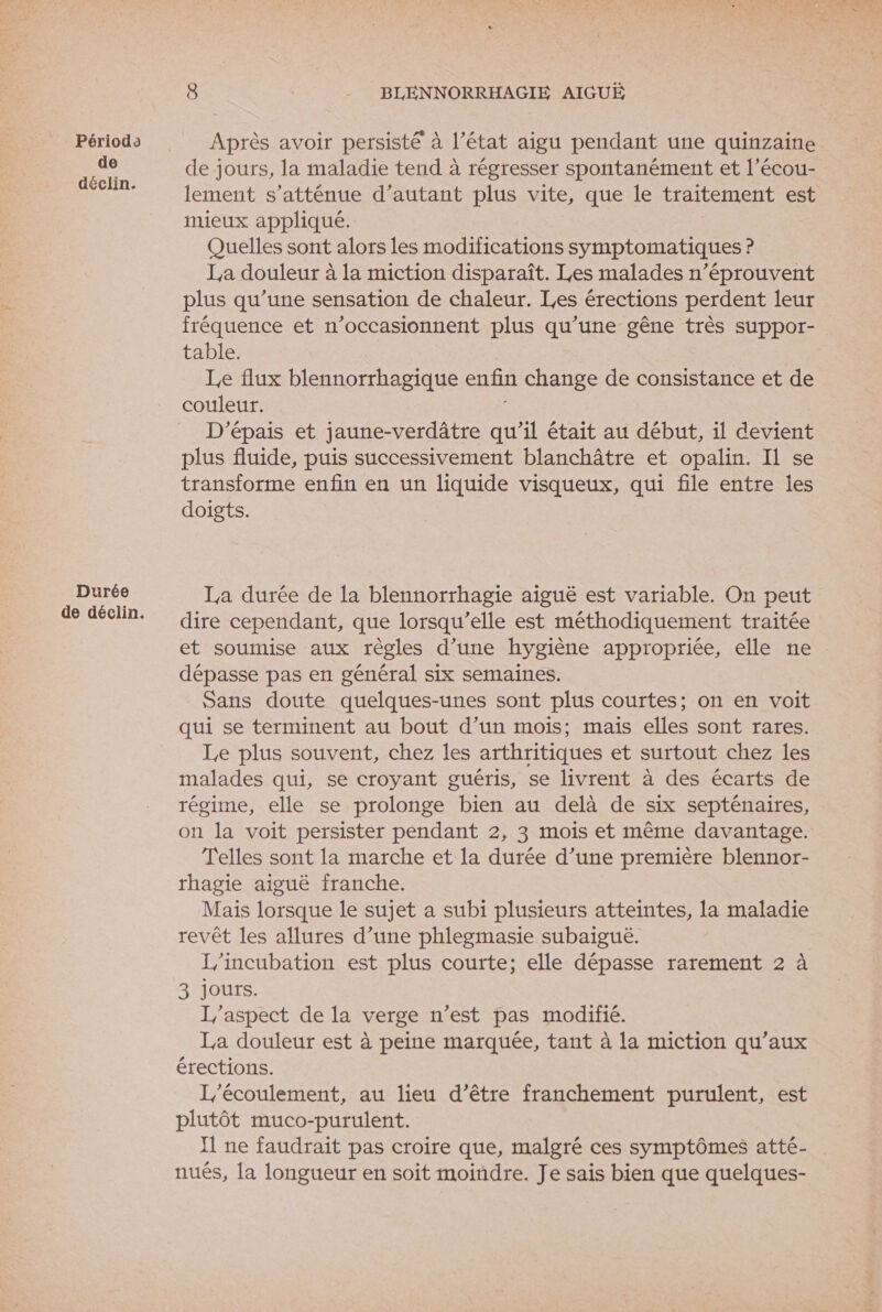 Périodo de äéclin. Durée Après avoir persisté à l’état aigu pendant une quinzaine de jours, la maladie tend à régresser spontanément et l’écou- lement s’atténue d'autant plus vite, que le traitement est mieux appliqué. Quelles sont alors les modifications symptomatiques ? La douleur à la miction disparaît. Les malades n’éprouvent plus qu’une sensation de chaleur. Les érections perdent leur fréquence et n’occasionnent plus qu’une gêne très suppor- table. Le flux blennorrhagique enfin change de consistance et de couleur. D'épais et jaune-verdâtre qu’il était au début, il devient plus fluide, puis successivement blanchâtre et opalin. Il se transforme enfin en un liquide visqueux, qui file entre les doigts. La durée de la blennorrhagie aiguë est variable. On peut dire cependant, que lorsqu'elle est méthodiquement traitée et soumise aux règles d’une hygiène appropriée, elle ne dépasse pas en général six semaines. Sans doute quelques-unes sont plus courtes; on en voit qui se terminent au bout d’un mois; mais elles sont rares. Le plus souvent, chez les arthritiques et surtout chez les malades qui, se croyant guéris, se livrent à des écarts de régime, elle se prolonge bien au delà de six septénaires, on la voit persister pendant 2, 3 mois et même davantage. Telles sont la marche et la durée d’une première blennor- rhagie aiguë franche. Mais lorsque le sujet a subi plusieurs atteintes, la maladie revêt les allures d’une phlegmasie subaiguë. L'incubation est plus courte; elle dépasse rarement 2 à 3 jours. J/'aspect de la verge n’est pas modifié. La douleur est à peine marquée, tant à la miction qu'aux érections. L'écoulement, au lieu d’être franchement purulent, est plutôt muco-purulent. Il ne faudrait pas croire que, malgré ces symptômes atté- nuës, la longueur en soit moindre. Je sais bien que quelques- f&amp; Fil