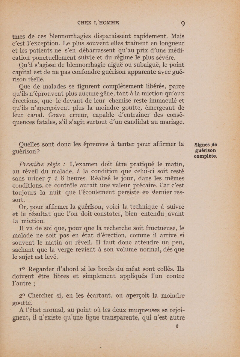 unes de ces blennorrhagies disparaissent rapidement. Mais c’est l'exception. Le plus souvent elles traînent en longueur _et les patients ne s’en débarrassent qu’au prix d’une médi- cation ponctuellement suivie et du régime le plus sévère. Qu'il s’agisse de blennorrhagie aiguë ou subaiguë, le point capital est de ne pas confondre guérison apparente avec gué- rison réelle. Que de malades se figurent complètement libérés, parce qu’ils n’éprouvent plus aucune gêne, tant à la miction qu'aux érections, que le devant de leur chemise reste immaculé et qu'ils n’aperçoivent plus la moindre goutte, émergeant de leur canal. Grave erreur, capable d’entraîner des consé- quences fatales, s’il s’agit surtout d’un candidat au mariage. Quelles sont donc les épreuves à tenter pour affirmer la guérison ? Première règle : Y/examen doit être pratiqué le matin, au réveil du malade, à la condition que celui-ci soit resté sans urinet 7 à 8 heures. Réalisé le jour, dans les mêmes conditions, ce contrôle aurait une valeur précaire. Car c’est toujours la nuit que l'écoulement persiste er dernier res- sort. | Or, pour affirmer la guérison, voici la technique à suivre et le résultat que l’on doit constater, bien entendu avant la miction. I1 va de soi que, pour que la recherche soit fructueuse, le malade ne soit pas en état d’érection, comme il arrive si souvent le matin au réveil. Il faut donc attendre un peu, sachant que la verge revient à son volume normal, dès que le sujet est levé. 19° Regarder d’abord si les bords du méat sont collés. Ils doivent être libres et simplement appliqués l’un contre l’autre ; 20 Chercher si, en les écartant, on aperçoit la moindre goitte. A l’état normal, au point où les deux muqueuses se rejoi- guent, il n'existe qu’une ligne transparente, qui n’est autre 2 Signes de guérison complète.