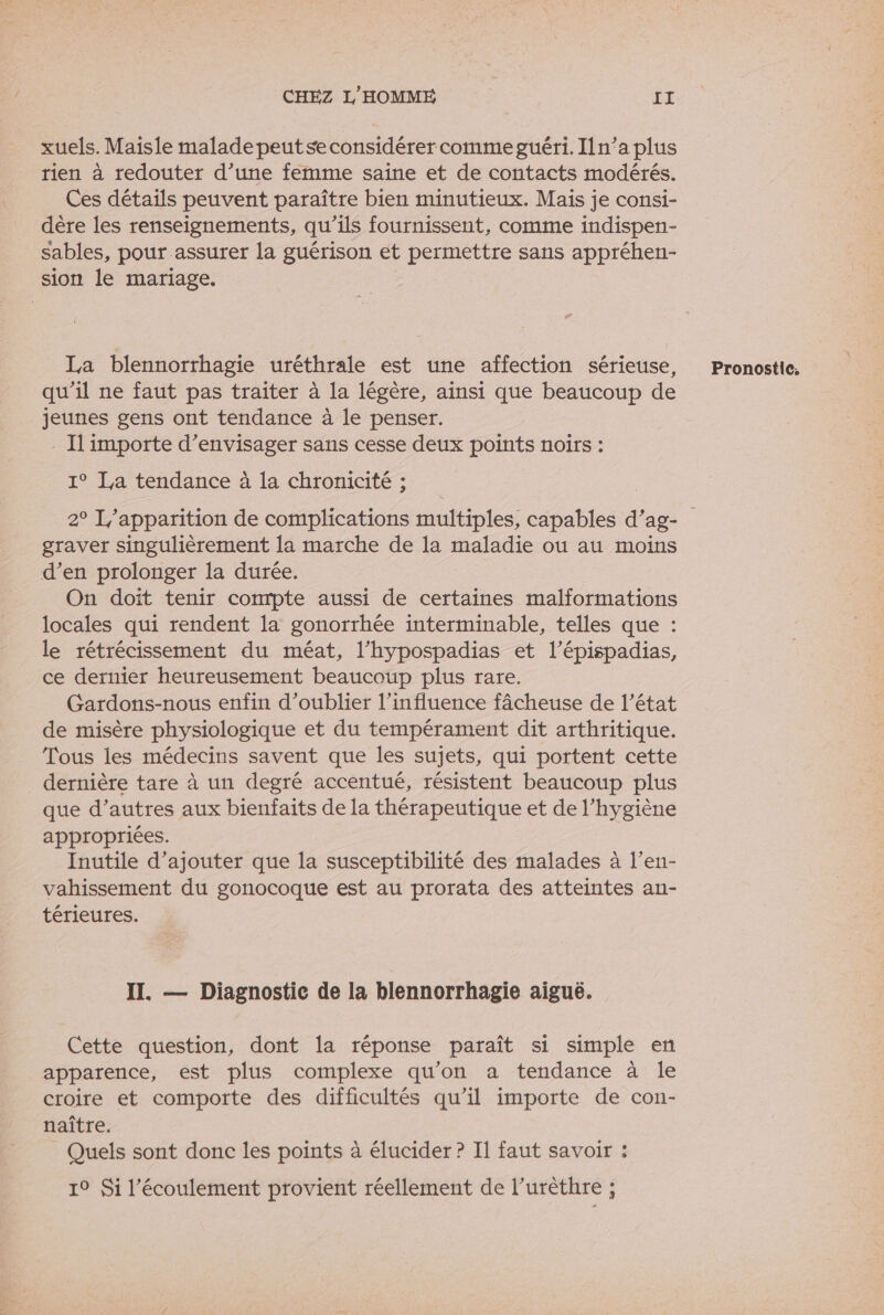 xuels. Maisie malade peut se considérer comme guéri. In’a plus rien à redouter d’une femme saine et de contacts modérés. Ces détails peuvent paraître bien minutieux. Mais je consi- dère les renseignements, qu’ils fournissent, comme indispen- sables, pour assurer la guérison et permettre sans appréhen- sion le mariage. La blennorrhagie uréthrale est une affection sérieuse, qu’il ne faut pas traiter à la légère, ainsi que beaucoup de jeunes gens ont tendance à le penser. . Il importe d’envisager sans cesse deux points noirs : 1° La tendance à la chronicité ; graver singulièrement {a marche de la maladie ou au moins d’en prolonger la durée. On doit tenir conrpte aussi de certaines malformations locales qui rendent la gonorrhée interminable, telles que : le rétrécissement du méat, l’hypospadias et l’épispadias, ce dernier heureusement beaucoup plus rare. Gardons-nous enfin d'oublier l'influence fâcheuse de l’état de misère physiologique et du tempérament dit arthritique. Tous les médecins savent que les sujets, qui portent cette dernière tare à un degré accentué, résistent beaucoup plus que d’autres aux bienfaits de la thérapeutique et de l’hygiène appropriées. Inutile d'ajouter que la susceptibilité des malades à l’en- vahissement du gonocoque est au prorata des atteintes an- térieures. Cette question, dont la réponse paraît si simple en apparence, est plus complexe qu’on a tendance à le croire et comporte des difficultés qu’il importe de con- naître. Quels sont donc les points à élucider ? Il faut savoir : 1° Si l'écoulement provient réellement de l’urèthre ; Pronostic: