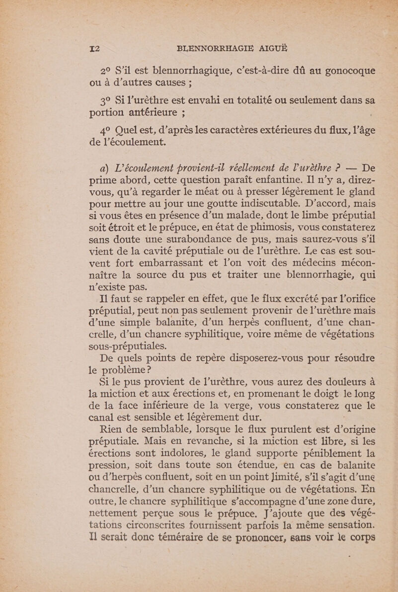 2° S'il est blennorrhagique, c’est-à-dire dû au gonocoque ou à d’autres causes ; 3° Si l’urèthre est envahi en totalité ou seulement dans sa portion antérieure ; 4° Quel est, d’après les caractères extérieures du flux, l’âge de l’écoulement. a) L’écoulement provient-1l réellement de l’urèthre ? — De prime abord, cette question paraît enfantine. Il n’y a, direz- vous, qu’à regarder le méat où à presser légèrement le gland pour mettre au jour une goutte indiscutable. D'accord, mais si vous êtes en présence d’un malade, dont le limbe préputial soit étroit et le prépuce, en état de phimosis, vous constaterez sans doute une surabondance de pus, mais saurez-vous s’il vient de la cavité préputiale ou de l’urèthre. Le cas est sou- vent fort embarrassant et l’on voit des médecins mécon- naître la source du pus et traiter une blennorrhagie, qui n'existe pas. Ii faut se rappeler en effet, que le flux excrété par l’orifice préputial, peut non pas seulement provenir de l’urèthre mais d’une simple balanite, d’un herpès confluent, d’une chan- crelle, d’un chancre syphilitique, voire même de végétations sous-préputiales. De quels points de repère disposerez-vous pour résoudre le problème ? Si le pus provient de l’urèthre, vous aurez des douleurs à la miction et aux érections et, en promenant le doigt le long de la face inférieure de la verge, vous constaterez ste le canal est sensible et légèrement dur. Rien de semblable, lorsque le flux purulent est d’origine préputiale. Mais en revanche, si la miction est libre, si les érections sont indolores, le gland supporte péniblement la pression, soit dans toute son étendue, en cas de balanite ou d’herpès confluent, soit en un point Jimité, s’il s’agit d’une chancrelle, d’un chancre syphilitique ou de végétations. En outre, le chancre syphilitique s’accompagne d’une zone dure, nettement perçue sous le prépuce. J'ajoute que des végé- tations circonscrites fournissent parfois la même sensation. Il serait donc téméraire de se prononcer, sans voir le corps