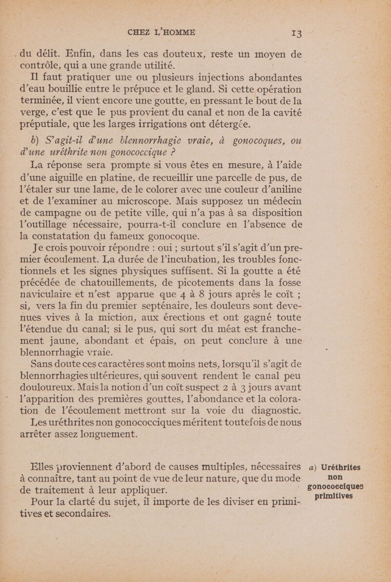 contrôle, qui a une grande utilité. I faut pratiquer une ou plusieurs injections abondantes d’eau bouillie entre le prépuce et le gland. Si cette opération terminée, il vient encore une goutte, en pressant le bout de la verge, c’est que le pus provient du canal et non de la cavité préputiale, que les larges irrigations ont détergée. A b) S'agit-il d’une blennorrhagie vraie, à gonocoques, ou d'une uréthrite non gonococcique ? La réponse sera prompte si vous êtes en mesure, à l’aide d’une aiguille en platine, de recueillir une parcelle de pus, de l’étaler sur une lame, de le colorer avec une couleur d’aniline et de l’examiner au microscope. Mais supposez un médecin de campagne ou de petite ville, qui n’a pas à sa disposition l'outillage nécessaire, pourra-t-il conclure en l’absence de la constatation du fameux gonocoque. __ Je crois pouvoir répondre : oui ; surtout s’il s’agit d’un pre- mier écoulement. La durée de l’incubation, les troubles fonc- tionnels et les signes physiques suffisent. Si la goutte a été précédée de chatouillements, de picotements dans la fosse naviculaire et n’est apparue que 4 à 8 jours après le coîït ; si, vers la fin du premier septénaire, les douleurs sont deve- nues vives à la miction, aux érections et ont gagné toute l'étendue du canal; si le pus, qui sort du méat est franche- ment jaune, abondant et épais, on peut conclure à une blennorrhagie vraie. Sans doute ces caractères sont moins nets, lorsqu'il s’agit de blennorrhagies ultérieures, qui souvent rendent le canal peu douloureux. Mais la notion d’un coît suspect 2 à 3 jours avant l'apparition des premières gouttes, l’abondance et la colora- tion de l’écoulement mettront sur la voie du diagnostic. Les uréthrites non gonococciques méritent toutefois de nous arrêter assez longuement. Elles proviennent d’abord de causes multiples, nécessaires à connaître, tant au point de vue de leur nature, que du mode de traitement à leur appliquer. Pour la clarté du sujet, il importe de les diviser en primi- tives et secondaires. a) Uréthrites non gonococciques primitives mt