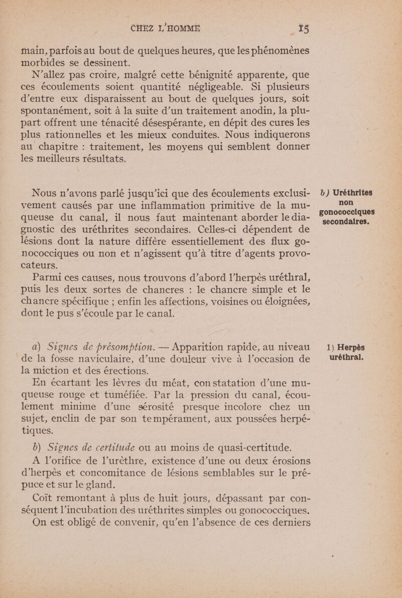 main, parfois au bout de quelques heures, que les phénomènes morbides se dessinent. | N’allez pas croire, malgré cette bénignité apparente, que ces écoulements soient quantité négligeable. Si plusieurs d’entre eux disparaissent au bout de quelques jours, soit spontanément, soit à la suite d’un traitement anodin, la plu- part offrent une ténacité désespérante, en dépit des cures les plus rationnelles et les mieux conduites. Nous indiquerons au chapitre : traitement, les moyens qui semblent donner les meilleurs résultats. Nous n’avons parlé jusqu'ici que des écoulements exclusi- vement causés par une inflammation primitive de la mu- queuse du canal, il nous faut maintenant aborder le dia- gnostic des uréthrites secondaires. Celles-ci dépendent de lésions dont la nature diffère essentiellement des flux go- _nococciques ou non et n’agissent qu’à titre d’agents provo- cateurs. Parmi ces causes, nous trouvons d’abord l’herpès uréthral, puis les deux sortes de chancres : le chancre simple et le chancre spécifique ; enfin les affections, voisines ou éloignées, dont le pus s’écoule par le canal. a) Signes de présomption. — Apparition rapide, au niveau de la fosse naviculaire, d’une douleur vive à l’occasion de la miction et des érections. En écartant les lèvres du méat, constatation d’une mu- queuse rouge et tuméfiée. Par la pression du canal, écou- lement minime d’une sérosité presque incolore chez un tiques. b) Signes de certitude où au moins de quasi-certitude. À l’orifice de l’urêthre, existence d’une où deux érosions d’herpès et concomitance de lésions semblables sur le pré- puce et sur le gland. Coït remontant à plus de huit jours, dépassant par con- séquent l’incubation des uréthrites simples ou gonococciques. On est obligé de convenir, qu’en l’absence de ces derniers b) Uréthrites non gonococciques secondaires. 1) Herpès uréthral.