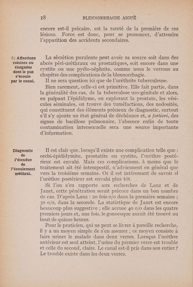 voisines ou éloignées dont le pus s’écoule par le canal. Diagnostic de l'étendue de l’écoulement urétbral. 18 BLENNORRHACIÉ AIGUË encore est-il précaire, est la rareté de la première de ces lésions. Force est donc, pour se prononcer, d’attendre l'apparition des accidents secondaires. abcès péri-uréthraux ou prostatiques, soit encore dans une cystite ou une pyélo-néphrite, comme nous le verrons au chapitre des complications de la blennorrhagie. Il ne sera question ici que de l’uréthrite tuberculeuse. Bien rarement, celle-ci est primitive. Elle fait partie, dans la généralité des cas, de la tuberculose uro-génitale et alors, en palpant l’épididyme, en.explorant la prostate, les vési- cules séminales, on trouve des tuméfactions, des nodosités, qui constituent des éléments précieux de diagnostic, surtout s’il s’y ajoute un état général de déchéance et, a fortiori, des signes de bacillose pulmonaire, l’absence enfin de toute contamination intersexuelle sera une source importante d’information. I est clair que, lorsqu'il existe une complication telle que : orchi-épididymite, prostatite ou cystite, l’urèthre posté- rieur est envahi. Mais ces complications, à moins que le traitement ait été intempestif, n’adviennent en général que vers la troisième semaine. Or il est intéressant de savoir si l’urèthre postérieur est envahi plus tôt. Si l’on s’en rapporte aux recherches de Lanz et de Janet, cette pénétration serait précoce dans un bon nombre de cas. D’après Lanz : 20 fois 0/0 dans la première semaine ; 30 0/0, dans la seconde. La statistique de Janet est encore beaucoup plus suggestive ; elle accuse 40 0/0 dans les quatre premiers jours et, une fois, le gonocoque aurait été trouvé au bout de quinze heures. Pour le praticien, qui ne peut se livrer à pareille recherche, il y a un moyen simple de s'en-assurer ; ce moyen consiste à faire uriner le malade dans deux verres. Lorsque l’urèthre antérieur est seul atteint, l’urine du premier verre est trouble et celle du second, claire. Le canal est-il pris dans son entier ? Le trouble existe dans les deux verres.