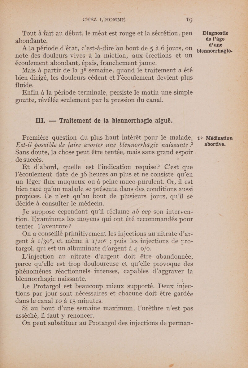 Tout à fait au début, le méat est rouge et la sécrétion, peu abondante. | A la période d'état, c’est-à-dire au bout de 5 à 6 jours, on note des douleurs vives à la miction, aux érections et un écoulement abondant, épais, franchement jaune. Mais à partir de la 3° semaine, quand le traitement a été bien dirigé, les douleurs cèdent et l’écoulement devient plus fluide. Enfin à la période terminale, persiste te matin une simple goutte, révélée seulement par la pression du canal. III. — Traitement de la blennorrhagie aiguë. Première question du plus haut intérêt pour le malade, Est-il possible de faire avorter une blennorrhagie naissante ? Sans doute, la chose peut être tentée, mais sans grand espoir . desuccês. Et d’abord, quelle est l’indication requise? C’est que l'écoulement date de 36 heures au plus et ne consiste qu’en un léger flux muqueux ou à peine muco-purulent. Or, il est bien rare qu’un malade se présente dans des conditions aussi propices. Ce n’est qu’au bout de plusieurs jours, qu’il se décide à consulter le médecin. Je suppose cependant qu’il réclame ab ovo son interven- tion. Examinons les moyens qui ont été recommandés pour tenter l'aventure ? On a conseillé primitivement les injections au nitrate d’ar- gent à 1/30°, et même à 1/20° ; puis les injections de pro- targol, qui est un albuminate d’argent à 4 0/0. L'injection au nitrate d’argent doit être abandonnée, parce qu'elle est trop douloureuse et qu’elle provoque des phénomènes réactionnels intenses, capables Ne la blennorrhagie naissante. Le Protargol est beaucoup mieux supporté. Deux injec- tions par jour sont nécessaires et chacune doit être gardée dans le canal 10 à 15 minutes. Si au bout d’une semaine maximum, l’urèthre n’est pas asséché, il faut y renoncer. On peut substituer au Protargol des injections de perman- Diagnostic de l’âge d’une blennorrhagie. 1° Médication abortive.