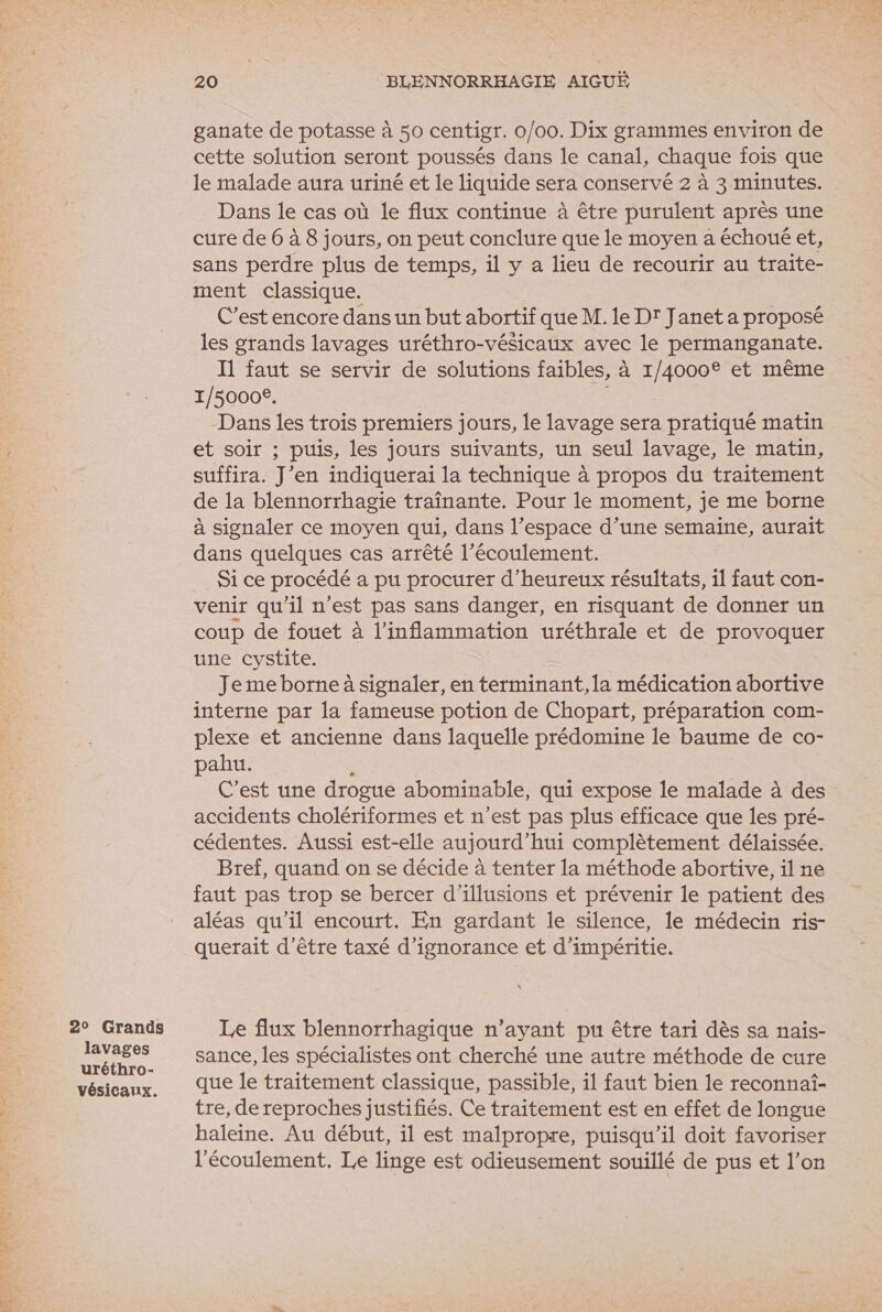 2° Grands lavages uréthro- vésicaux. 20 BLEÉNNORRHAGIE AIGUË ganate de potasse à 50 centigr. 0/00. Dix grammes environ de cette solution seront poussés dans le canal, chaque fois que le malade aura uriné et le liquide sera conservé 2 à 3 minutes. Dans le cas où le flux continue à être purulent après une cure de 6 à 8 jours, on peut conclure que le moyen a échoué et, sans perdre plus de temps, il y a lieu de recourir au traite- ment classique. C’est encore dans un but abortif que M. le Dr Janet a proposé les grands lavages uréthro-vésicaux avec le permanganate. I1 faut se servir de solutions faibles, à 1/4000° et même 1/5000€. Dans les trois premiers jours, le lavage sera pratiqué matin et soir ; puis, les jours suivants, un seul lavage, le matin, suffira. J’en indiquerai la technique à propos du traitement de la blennorrhagie traînante. Pour le moment, je me borne à signaler ce moyen qui, dans l’espace d’une semaine, aurait dans quelques cas arrêté l’écoulement. Si ce procédé a pu procurer d’heureux résultats, il faut con- venir qu'il n'est pas sans danger, en risquant de donner un coup de fouet à l’inflammation uréthrale et de provoquer une cystite. | Je me borne à signaler, en terminant, la médication abortive interne par la fameuse potion de Chopart, préparation com- plexe et ancienne dans laquelle prédomine le baume de co- pahu. s C’est une drogue abominable, qui expose le malade à des accidents cholériformes et n’est pas plus efficace que les pré- cédentes. Aussi est-elle aujourd’hui complètement délaissée. Bref, quand on se décide à tenter la méthode abortive, il ne faut pas trop se bercer d'illusions et prévenir le patient des aléas qu’il encourt. En gardant le silence, le médecin ris- querait d’être taxé d’ignorance et d’impéritie. Le flux blennorrhagique n’ayant pu être tari dès sa naïis- sance, les spécialistes ont cherché une autre méthode de cure que le traitement classique, passible, il faut bien le reconnaf- tre, de reproches justifiés. Ce traitement est en effet de longue haleine. Au début, il est malpropre, puisqu'il doit favoriser l'écoulement. Le linge est odieusement souillé de pus et l’on