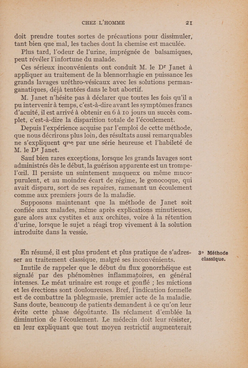 doit prendre toutes sortes de précautions pour dissimuler, tant bien que mal, les taches dont la chemise est maculée. Plus tard, l'odeur de l’urine, imprégnée de balsamiques, peut révéler l’infortune du malade. Ces sérieux inconvénients ont conduit M. le Dr Janet à appliquer au traitement de la blennorrhagie en puissance les grands lavages uréthro-vésicaux avec les solutions perman- ganatiques, déjà tentées dans le but abortif. M. Janet n'hésite pas à déclarer que toutes les fois qu'il a pu intervenir à temps, c'est-à-dire avant les symptômes francs d’acuité, il est arrivé à obtenir en 6 à 10 jours un succès com- plet, c’est-à-dire la disparition totale de l'écoulement. Depuis l'expérience acquise par l'emploi de cette méthode, que nous décrirons plus loin, des résultats aussi remarquables ne s'expliquent qe par une série heureuse et l’habileté de M. le Dr Janet. Sauf bien rares exceptions, lorsque les grands lavages sont administrés dès le début, la guérison apparente est un trompe- l'œil. Il persiste un suintement muqueux où même muco- purulent, et au moindre écart de régime, le gonocoque, qui avait disparu, sort de ses repaires, ramenant un écoulement comme aux premiers jours de la maladie. Supposons maintenant que la méthode de Janet soit confiée aux malades, même après explications minutieuses, gare alors aux cystites et aux orchites, voire à la rétention d'urine, lorsque le sujet a réagi trop vivement à la solution introduite dans la vessie. En résumé, il est plus prudent et plus pratique de s’adres- ser au traitement classique, malgré ses inconvénients. Inutile de rappeler que le début du flux gonorrhéique est signalé par des phénomènes inflammatoires, en général intenses. Le méat urinaire est rouge et gonflé ; les mictions et les érections sont douloureuses. Bref, l'indication formelle est de combattre la phlegmasie, premier acte de la maladie. Sans doute, beaucoup de patients demandent à ce qu’on leur évite cette phase dégoûtante. Ils réclament d'emblée la diminution de l'écoulement. Le médecin doit leur résister, en leur expliquant que tout moyen restrictif augmenterait 8° Méthode classique.