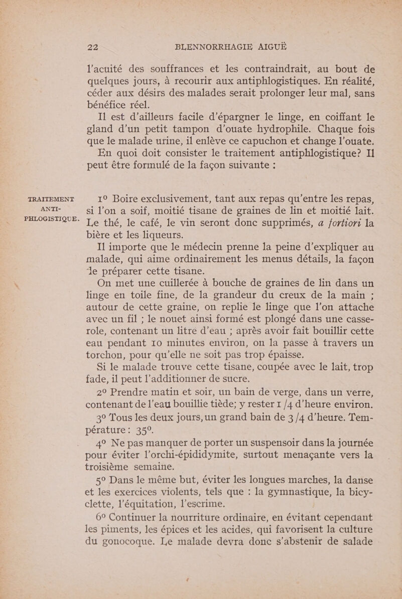 TRAITEMENT ANTI- 22 BLENNORRHAGIE AIGUË l’acuité des souffrances et les contraindrait, au bout de quelques jours, à recourir aux antiphlogistiques. En réalité, céder aux désirs des malades serait prolonger leur mal, sans bénéfice réel. Il est d’ailleurs facile d’épargner le linge, en coiffant le gland d’un petit tampon d’ouate hydrophile. Chaque fois que le malade urine, il enlève ce capuchon et change l’ouate. En quoi doit consister le traitement antiphlogistique? Il 19 Boire exclusivement, tant aux repas qu'entre les repas, si l’on a soif, moitié tisane de graines de lin et moitié lait. Le thé, le café, le vin seront donc supprimés, a fortiori la bière et les liqueurs. I1 importe que le médecin prenne la peine d'expliquer au malade, qui aime ordinairement Îles menus détails, la façon le préparer cette tisane. On met une cuillerée à bouche de graines de lin dans un linge en toile fine, de la grandeur du creux de la main ; autour de cette graine, on replie le linge que l’on attache avec un fil ; le nouet ainsi formé est plongé dans une casse- role, contenant un litre d’eau ; après avoir fait bouillir cette eau pendant 10 minutes environ, on la passe à travers un torchon, pour qu’elle ne soit pas trop épaisse. Si le malade trouve cette tisane, coupée avec le lait, trop fade, il peut l’additionner de sucre. 29 Prendre matin et soir, un bain de verge, dans un verre, contenant de l’eau bouillie tiède; y rester 1 /4 d'heure environ. 30 Tous les deux jours, un grand bain de 3 /4 d'heure. Tem- pérature: 350. 49 Ne pas manquer de porter un suspensoir dans la journée pour éviter l’orchi-épididymite, surtout menaçante vers la troisième semaine. 5° Dans le même but, éviter les longues marches, la danse et les exercices violents, tels que : la gymnastique, la bicy- clette, l'équitation, l'escrime. 60 Continuer la nourriture ordinaire, en étant cependant les piments, les épices et les acides, qui favorisent la culture du gonocoque. Le malade devra donc s'abstenir de salade