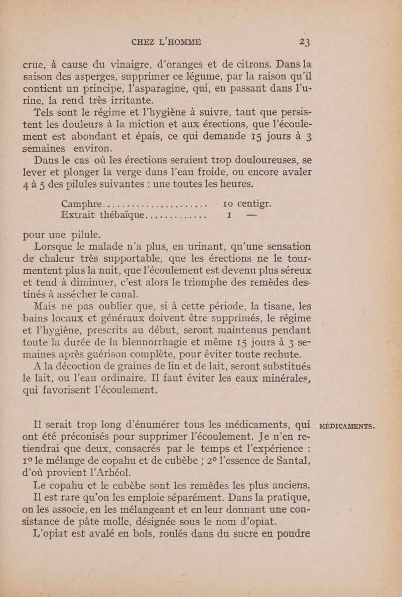 crue, à cause du vinaigre, d’oranges et de citrons. Dans la saison des asperges, supprimer ce légume, par la raison qu'il contient un principe, l’asparagine, qui, en passant dans l’u- rine, la rend très irritante. Tels sont le régime et l'hygiène à suivre, tant que persis- tent les douleurs à la miction et aux érections, que l’écoule- ment est abondant et épais, ce qui demande 15 jours à 3 semaines environ. Dans le cas où les érections seraient trop douloureuses, se lever et plonger la verge dans l’eau froide, ou encore avaler 4 à 5 des pilules suivantes : une toutes les heures. CÉMOMIGS NE A UUSX uma 10 centigr. pour une pilule. Lorsque le malade n’a plus, en urinant, qu’une sensation - de chaleur très supportable, que les érections ne le tour- mentent plus la nuit, que l'écoulement est devenu plus séreux et tend à diminuer, c’est alors le triomphe des remèdes des- tinés à assécher le canal. Mais ne pas oublier que, si à cette période, la tisane, les bains locaux et généraux doivent être supprimés, le régime et l'hygiène, prescrits au début, seront maintenus pendant toute la durée de la blennorrhagie et même 15 jours à 3 se- maines après guérison complète, pour éviter toute rechute. A la décoction de graines de lin et de lait, seront substitués le lait, ou l’eau ordinaire. Il faut éviter les eaux minérales, qui favorisent l'écoulement. Il serait trop long d’énumérer tous les médicaments, qui ont été préconisés pour supprimer l'écoulement. Je n’en re- tiendrai que deux, consacrés par le temps et l'expérience : d’où provient l’Arhéol. Le copahu et le cubèbe sont les remèdes les plus anciens. Il est rare qu’on les emploie séparément. Dans la pratique, on les associe, en les mélangeant et en leur donnant une con- sistance de pâte molle, désignée sous le nom d’opiat. L/'opiat est avalé en bols, roulés dans du sucre en poudre MÉDICAMENTS.