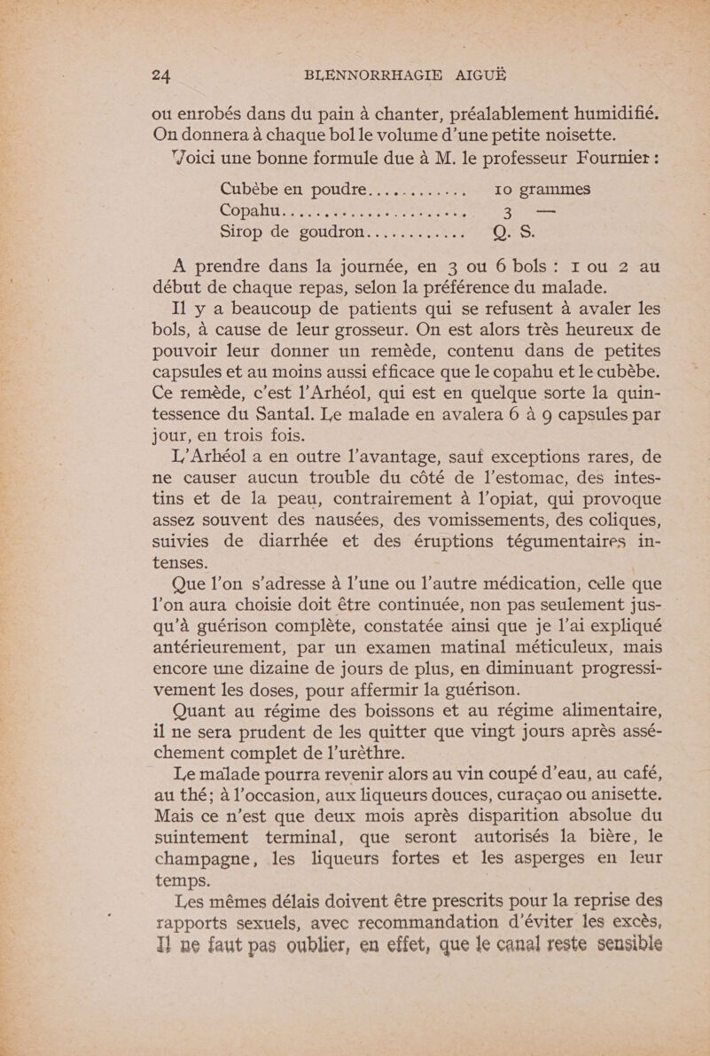 18 ÉPRE ou enrobés dans du pain à chanter, préalablement humidifié. On donnera à chaque bol le volume d’une petite noisette. Joici une bonne formule due à M. le professeur Fournier : CuDébe et poudre een 10 grammes COPA EEE SET APR ER SU DITOD de SOA Tr Q. S À prendre dans la journée, en 3 ou 6 bols : r ou 2 au début de chaque repas, selon la préférence du malade. I1 y a beaucoup de patients qui se refusent à avaler les bols, à cause de leur grosseur. On est alors très heureux de pouvoir leur donner un remède, contenu dans de petites capsules et au moins aussi efficace que le copahu et le cubèbe. Ce remède, c’est l’Arhéol, qui est en quelque sorte la quin- tessence du Santal. Le malade en avalera 6 à 9 capsules par jour, en trois fois. L’Arhéol a en outre l'avantage, sauf exceptions rares, de ne causer aucun trouble du côté de l'estomac, des intes- tins et de la peau, contrairement à l’opiat, qui provoque assez souvent des nausées, des vomissements, des coliques, suivies de diarrhée et des éruptions tégumentaires in- tenses. Que l’on s'adresse à l’une ou l’autre médication, celle que l’on aura choisie doit être continuée, non pas seulement jus- qu'à guérison complète, constatée ainsi que je l’ai expliqué antérieurement, par un examen matinal méticuleux, mais encore une dizaine de jours de plus, en diminuant progressi- vement les doses, pour affermir la guérison. Quant au régime des boissons et au régime alimentaire, chement complet de l’urèthre. Le malade pourra revenir alors au vin coupé d’eau, au café, au thé; à l’occasion, aux liqueurs douces, curaçao ou anisette. Mais ce n’est que deux mois après disparition absolue du suintement terminal, que seront autorisés la bière, le champagne, les liqueurs fortes et les asperges en leur temps. Les mêmes délais doivent être prescrits pour la reprise des rapports sexuels, avec recommandation d'éviter les excès, Il ne faut pas oublier, en effet, que le canal reste sensible