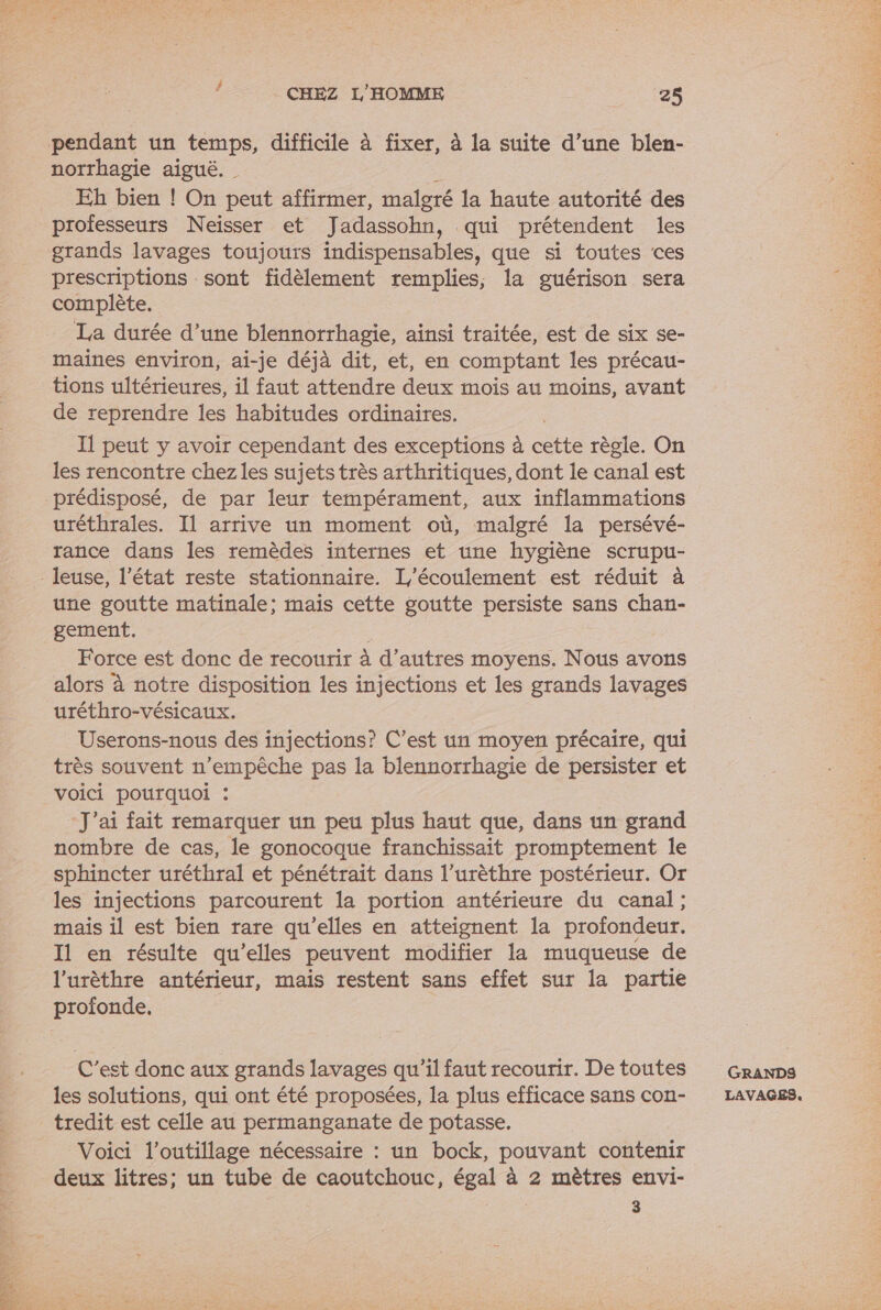 norrhagie aiguë. _ Eh bien ! On peut affirmer, malgré la haute autorité des professeurs Neisser et Jadassohn, qui prétendent les grands lavages toujours indispensables, que si toutes ces prescriptions sont fidèlement remplies, la guérison sera complète. La durée d’une blennorrhagie, ainsi traitée, est de six se- maïines environ, ai-je déjà dit, et, en comptant les précau- tions ultérieures, il faut attendre deux mois au moins, avant de reprendre les habitudes ordinaires. 11 peut y avoir cependant des exceptions à cette règle. On les rencontre chez les sujets très arthritiques, dont le canal est prédisposé, de par leur tempérament, aux inflammations uréthrales. Il arrive un moment où, malgré la persévé- rance dans les remèdes internes et une hygiène scrupu- une goutte matinale; mais cette goutte persiste sans chan- gement. Fe Force est donc de recourir à d’autres moyens. Nous avons alors à notre disposition les injections et les grands lavages uréthro-vésicaux. Userons-nous des injections? C’est un moyen précaire, qui très souvent n'empêche pas la blennorrhagie de persister et voici pourquoi : - J'ai fait remarquer un peu plus haut que, dans un grand nombre de cas, le gonocoque franchissait promptement le sphincter uréthral et pénétrait dans l’urèthre postérieur. Or les injections parcourent la portion antérieure du canal; mais il est bien rare qu’elles en atteignent la profondeur. Il en résulte qu’elles peuvent modifier la muqueuse de l’urèthre antérieur, mais restent sans effet sur la partie profonde. C’est donc aux grands lavages qu’il faut recourir. De toutes les solutions, qui ont été proposées, la plus efficace sans con- tredit est celle au permanganate de potasse, Voici l'outillage nécessaire : un bock, pouvant contenir deux litres; un tube de caoutchouc, égal à 2 mètres envi- 3 GRANDS LAVAGES.