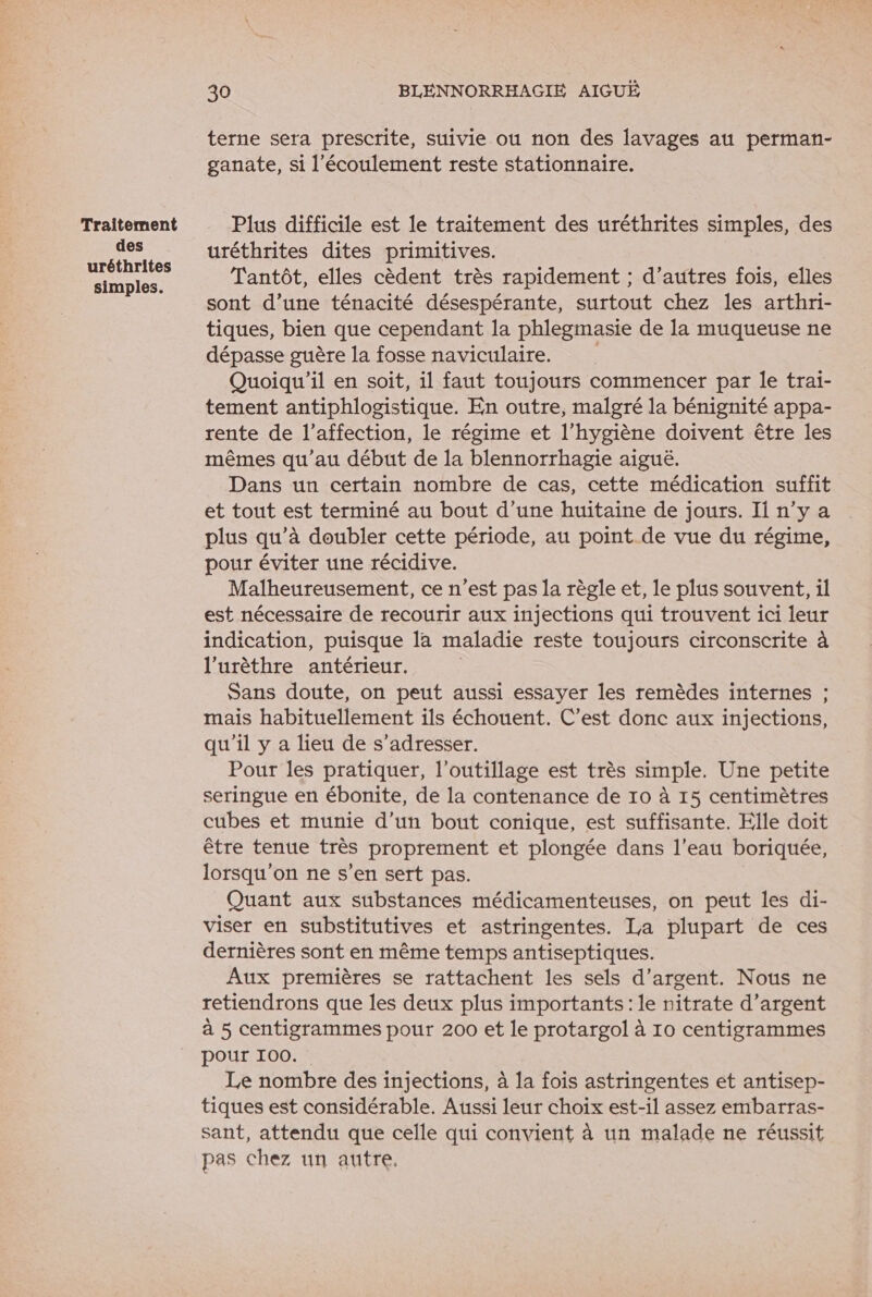 Traitement des uréthrites simples. 30 BLENNORRHAGIE AIGUË terne sera prescrite, suivie ou non des lavages au perman- ganate, si l'écoulement reste stationnaire. Plus difficile est le traitement des uréthrites simples, des uréthrites dites primitives. Tantôt, elles cèdent très rapidement ; d’autres fois, elles sont d’une ténacité désespérante, surtout chez les arthri- tiques, bien que cependant la phlegmasie de la muqueuse ne dépasse guère la fosse naviculaire. Quoiqu'il en soit, il faut toujours commencer par le trai- tement antiphlogistique. En outre, malgré la bénignité appa- rente de l'affection, le régime et l'hygiène doivent être les mêmes qu’au début de la blennorrhagie aiguë. Dans un certain nombre de cas, cette médication suffit et tout est terminé au bout d’une huitaine de jours. Il n’y a plus qu’à doubler cette période, au point de vue du régime, pour éviter une récidive. Malheureusement, ce n’est pas la règle et, le plus souvent, il est nécessaire de recourir aux injections qui trouvent ici leur indication, puisque la maladie reste toujours circonscrite à l’urèthre antérieur. | Sans doute, on peut aussi essayer les remèdes internes ; mais habituellement ils échouent. C’est donc aux injections, qu'il y a lieu de s'adresser. Pour les pratiquer, l'outillage est très simple. Une petite seringue en ébonite, de la contenance de 10 à 15 centimètres cubes et munie d’un bout conique, est suffisante. Elle doit être tenue très proprement et plongée dans l’eau boriquée, lorsqu'on ne s’en sert pas. Quant aux substances médicamenteuses, on peut les di- viser en substitutives et astringentes. La plupart de ces dernières sont en même temps antiseptiques. Aux premières se rattachent les sels d'argent. Nous ne retiendrons que les deux plus importants: le nitrate d'argent à 5 centigrammes pour 200 et le protargol à 10 centigrammes pour 100. Le nombre des injections, à la fois astringentes et antisep- tiques est considérable. Aussi leur choix est-il assez embarras- sant, attendu que celle qui convient à un malade ne réussit pas chez un autre.