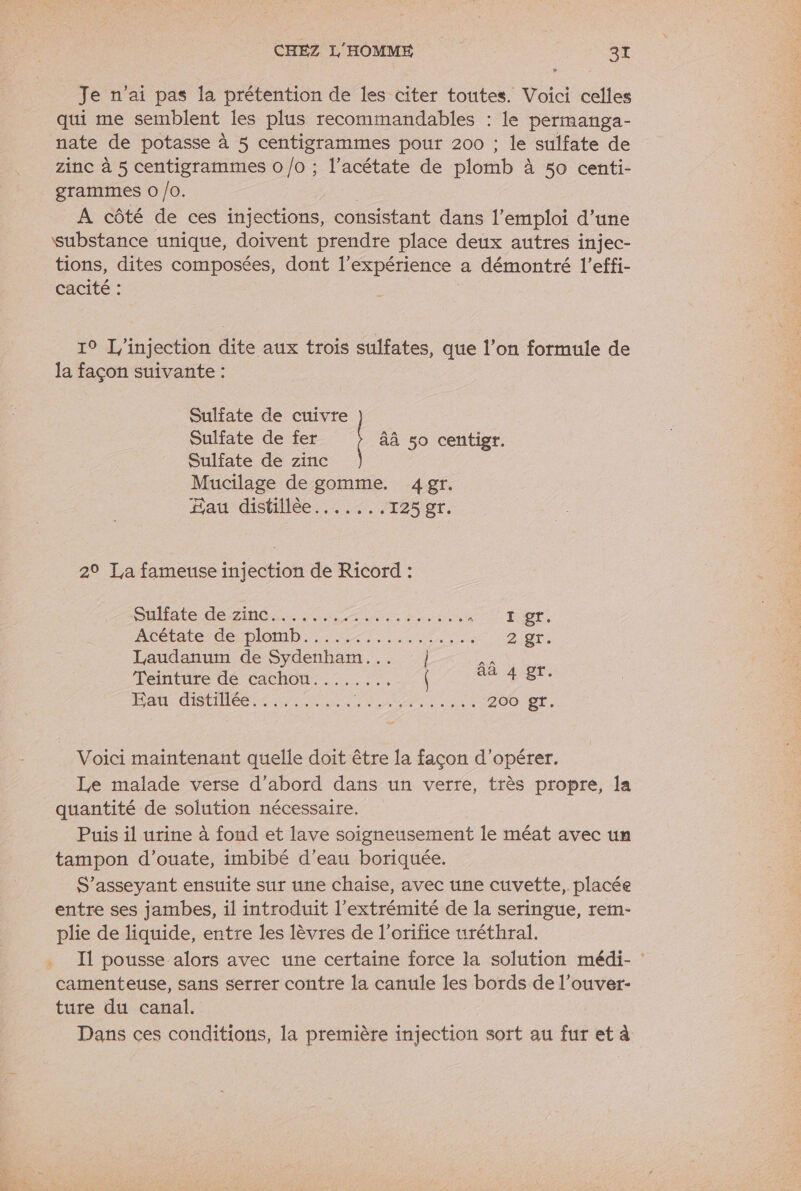 Je n'ai pas la prétention de les citer toutes. Voici celles qui me semblent les plus recommandables : le permanga- nate de potasse à 5 centigrammes pour 200 ; le sulfate de zinc à 5 centigrammes 0 /o ; l’acétate de plomb à 50 centi- grammes O /0. | A côté de ces injections, consistant dans l'emploi d’une substance unique, doivent prendre place deux autres injec- tions, dites composées, dont l'expérience a démontré l’effi- cacité : 10 L/injection dite aux trois sulfates, que l’on formule de la façon suivante : Sulfate de cuivre Sulfate de fer âÀ 50 centigr. Sulfate de zinc Mucilage de gomme. 4gr. Fau distillèe......, 125 gr. 2° La fameuse injection de Ricord : Ouistede Ah, LAN: pi done E QT. ARÉtALC CS DIOD: LT res 2 gr. Laudanum de Sydenham... ]} a Teinture de cachou........ Su An au dStilée-&lt; re RL OM 200 gr. Voici maintenant quelle doit être la façon d'opérer. Le malade verse d’abord dans un verre, très propre, la quantité de solution nécessaire. Puis il urine à fond et lave soigneusement le méat avec un tampon d’ouate, imbibé d’eau boriquée. S’asseyant ensuite sur une chaise, avec une cuvette, placée entre ses jambes, il introduit l'extrémité de la seringue, rem- plie de liquide, entre les lèvres de l’orifice uréthral. Il pousse alors avec une certaine force la solution médi- : camenteuse, sans serrer contre la canule les bords de l’ouver- ture du canal. Dans ces conditions, la première injection sort au fur et à