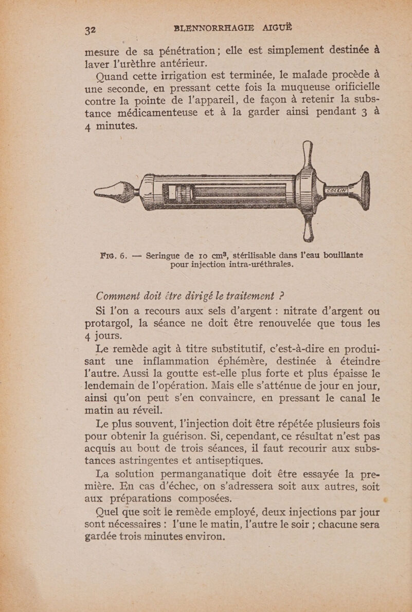 RS A ME is CAE ‘amis 1 done À L a mesure de sa pénétration; elle est simplement destinée à laver l’urèthre antérieur. Quand cette irrigation est terminée, le malade procède à une seconde, en pressant cette fois la muqueuse orificielle contre la pointe de l'appareil, de façon à retenir la subs- tance médicamenteuse et à la garder ainsi pendant 3 à 4 minutes. Un 2 ALLCOOL LUTITMN pour injection intra-uréthrales. Comment doit être dirigé le traitement ? Si l’on a recours aux sels d'argent : nitrate d'argent ou protargol, la séance ne doit être renouvelée que tous les 4 Jours. Le remède agit à titre substitutif, c’est-à-dire en produi- sant une inflammation éphémère, destinée à éteindre l’autre. Aussi la goutte est-elle plus forte et plus épaisse le lendemain de l'opération. Mais elle s’atténue de jour en jour, ainsi qu'on peut s’en convaincre, en pressant le canal le matin au réveil. Le plus souvent, l'injection doit être répétée plusieurs fois pour obtenir la guérison. Si, cependant, ce résultat n’est pas acquis au bout de trois séances, il faut recourir aux subs- tances astringentes et antiseptiques. La solution permanganatique doit être essayée la pre- mière. En cas d'échec, on s’adressera soit aux autres, soit aux préparations composées. Quel que soit le remède employé, deux injections par jour sont nécessaires : l’une le matin, l’autre le soir ; chacune sera gardée trois minutes environ.