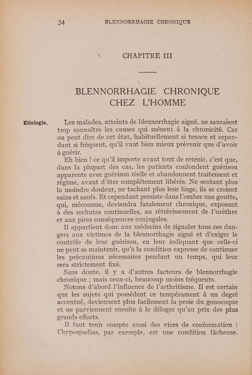 Etiologie. \ CHAPITRE III BLENNORRHAGIE CHRONIQUE Les malades, atteints de blennorrhagie aiguë, ne sauraient trop connaître les causes qui mènent à la chronicité. Car on peut dire de cet état, habituellement si tenace et cepen- dant si fréquent, qu’il vaut bien mieux prévenir que d’avoir à guérir. | Eh bien ! ce qu’il importe avant tout de retenir, c’est que, dans la plupart des cas, les patients confondent guérison apparente avec guérison réelle et abandonnent traitement et régime, avant d’être complètement libérés. Ne sentant plus la moindre douleur, ne tachant plus leur linge, ils se croient sains et saufs. Et cependant persiste dans l'ombre une goutte, qui, méconnue, deviendra fatalement chronique, exposant à des rechutes continuelles, au rétrécissement de l’urèthre et aux pires conséquences conjugales. I1 appartient donc aux médecins de Signaler tous ces dan- gers aux victimes de la blennorrhagie aiguë et d’exiger le contrôle de leur guérison, en leur indiquant que celle-ci ne peut se maintenir, qu’à la condition expresse de continuer les précautions nécessaires pendant un temps, qui leur sera strictement fixé. Sans doute, il y a d’autres facteurs de blennorrhagie chronique ; mais ceux-ci, beaucoup moins fréquents. Notons d’abord l'influence de l’arthritisme. Il est certain que les sujets qui possèdent ce tempérament à un degré accentué, deviennent plus facilement la proie du gonocoque et ne parviennent ensuite à le déloger qu’au prix des plus grands efforts. I faut tenir compte aussi des vices de conformation : l'hypospadias, par exemple, est une condition fâcheuse,