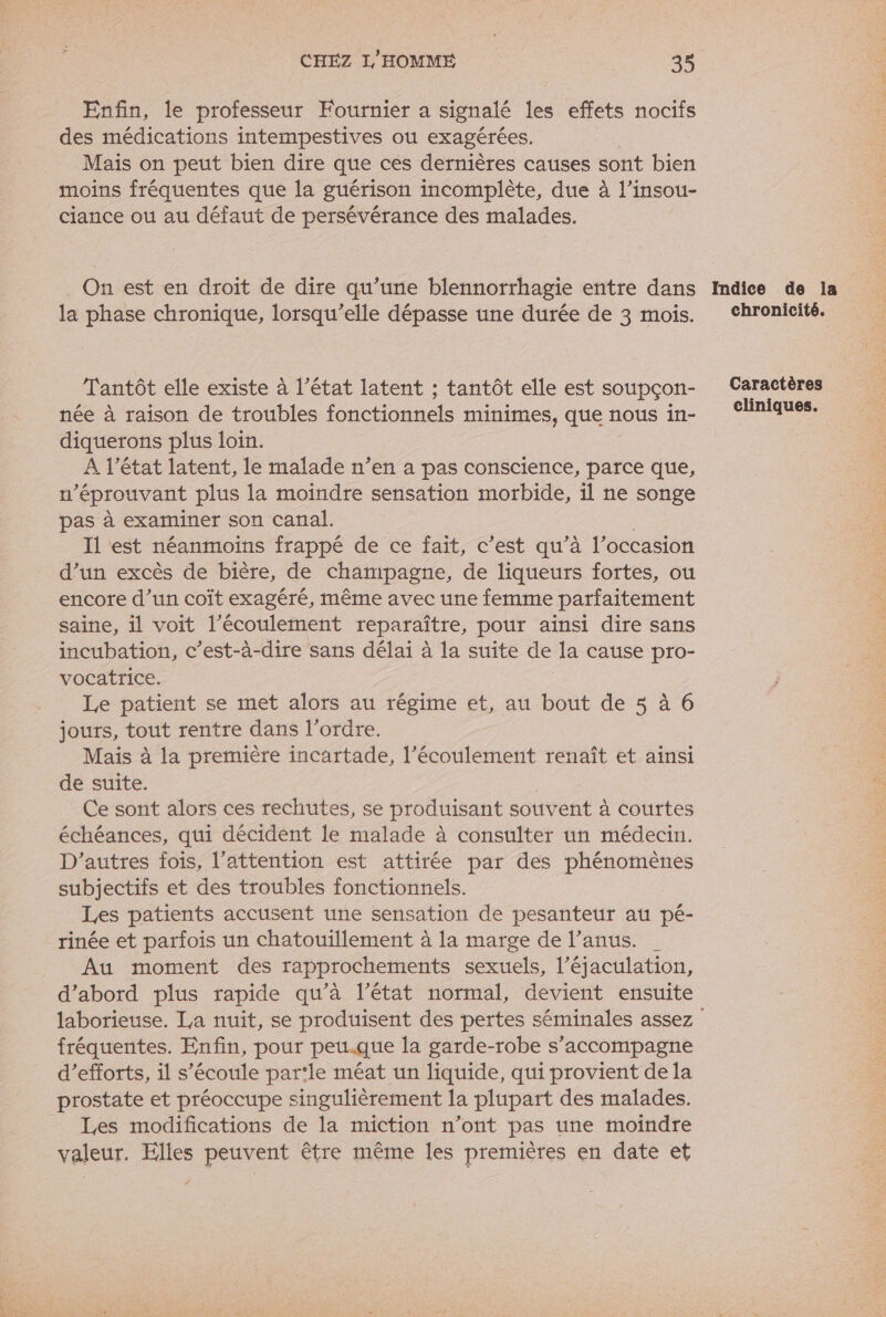 Enfin, le professeur Fournier a signalé les effets nocifs des médications intempestives ou exagérées. Mais on peut bien dire que cés dernières causes sont bien moins fréquentes que la guérison incomplète, due à l’insou- ciance ou au défaut de persévérance des malades. On est en droit de dire qu’une blennorrhagie entre dans Indice de la la phase chronique, lorsqu'elle dépasse une durée de 3 mois. Chronicité. Tantôt elle existe à l'état latent ; tantôt elle est soupçon- Caractères née à raison de troubles fonctionnels minimes, que nous in- (Cliniques. diquerons plus loin. A l’état latent, le malade n’en a pas conscience, parce que, n'éprouvant plus la moindre sensation morbide, il ne songe pas à examiner son canal. I1 est néanmoins frappé de ce fait, c’est qu’à l’occasion d’un excès de bière, de champagne, de liqueurs fortes, ou encore d’un coît exagéré, même avec une femme parfaitement saine, il voit l’écoulement reparaître, pour ainsi dire sans incubation, c’est-à-dire sans délai à la suite de la cause pro- vocatrice. | Le patient se met alors au régime et, au bout de 5 à 6 jours, tout rentre dans l’ordre. Mais à la première incartade, l'écoulement renaît et ainsi de suite. Ce sont alors ces rechutes, se produisant souvent à courtes échéances, qui décident le malade à consulter un médecin. D’autres fois, l'attention est attirée par des phénomènes subjectifs et des troubles fonctionnels. Les patients accusent une sensation de pesanteur au pé- rinée et parfois un chatouillement à la marge de l’anus. | Au moment des rapprochements sexuels, l’éjaculation, d’abord plus rapide qu’à l’état normal, devient ensuite laborieuse. La nuit, se produisent des pertes séminales assez fréquentes. Enfin, pour peu.que la garde-robe s'accompagne d'efforts, il s'écoule par‘le méat un liquide, qui provient de la prostate et préoccupe singulièrement la plupart des malades. Les modifications de la miction n’ont pas une moindre valeur. Elles peuvent être même les premières en date et