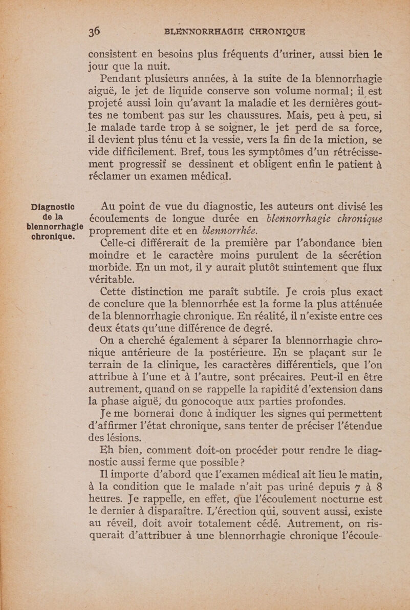 Diagnostic de la blennorrhagie chronique. 36 | BLENNORRHAGIE CHRONIQUE consistent en besoins plus fréquents d’uriner, aussi bien le jour que la nuit. Pendant plusieurs années, à la suite de la blennorrhagie aiguë, le jet de liquide conserve son volume normal; il est projeté aussi loin qu'avant la maladie et les dernières gout- tes ne tombent pas sur les chaussures. Mais, peu à peu, si il devient plus ténu et la vessie, vers la fin de la miction, se vide difficilement. Bref, tous les symptômes d’un rétrécisse- ment progressif se dessinent et obligent enfin le patient à réclamer un examen médical. Au point de vue du diagnostic, les auteurs ont divisé les écoulements de longue durée en blennorrhagie chronique proprement dite et en blennorrhée. Celle-ci différerait de la première par l’abondance bien moindre et le caractère moins purulent de la sécrétion morbide. En un mot, il y aurait plutôt suintement que flux véritable. Cette distinction me paraît subtile. Je crois Di exact de conclure que la blennorrhée est la forme la plus atténuée de Ia blennorrhagie chronique. En réalité, il n'existe entre ces deux états qu’une différence de degré. On a cherché également à séparer la blennorrhagie chro- nique antérieure de la postérieure. En se plaçant sur le terrain de la clinique, les caractères différentiels, que l’on attribue à l’une et à l’autre, sont précaires. Peut-il en être autrement, quand on se rappelle la rapidité d’extension dans la phase aiguë, du gonocoque aux parties profondes. Je me bornerai donc à indiquer les signes qui permettent d'affirmer l’état chronique, sans tenter de préciser l’étendue des lésions. Eh bien, comment doit-on procéder pour rendre le diag- nostic aussi ferme que possible ? Il importe d’abord que l’examen médical ait lieu le meun. à la condition que le malade n’ait pas uriné depuis 7 à heures. Je rappelle, en effet, que l’écoulement nocturne e le dernier à disparaître. L'érection qui, souvent aussi, existe au réveil, doit avoir totalement cédé. Autrement, on ris- querait d’attribuer à une blennorrhagie chronique l’écoule-