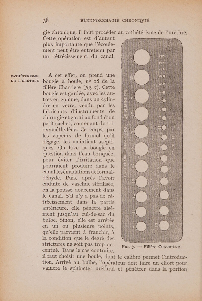 ah dl 4 M 20 SE br À CATHÉTÉRISME DE L’URÈTHRE 38 BLENNORRHAGIE CHRONIQUE gie chronique, il faut procéder au cathétérisme de l’urèthré. Cette opération est d'autant TIENNE plus importante que l’écoule- 4 ie a ment peut être entretenu par | | j ” 4 un rétrécissement du canal. | ji LUN Ï à A cet effet, on prend une | bougie à boule, n° 18 de Îa filière Charrière (fig. 7). Cette bougie est gardée, avec les au- tres en gomme, dans un cylin- dre en verre, vendu par les fabricants d'instruments de chirurgie et garni au fond d’un petit sachet, contenant du tri- oxyméthylène. Ce corps, par les vapeurs de formol qu'il dégage, les maintient asepti- ques. On lave la bougie en question dans l’eau boriquée, pour éviter l’irritation que pourraient produire dans le canal lesémanations de formal- déhyde. Puis, après l'avoir enduite de vaseline stérilisée, on la pousse doucement dans le canal. S'il n’y a pas de ré- trécissement dans la partie antérieure, elle pénètre aisé- ment jusqu’au cul-de-sac du bulbe. Sinon, elle est arrêtée en un ou plusieurs points, qu'elle parvient à franchir, à la condition que le degré des strictures ne soit pas trop ac- centué, Dans le cas contraire, il faut choisir une boule, dont le calibre permet l’introduc- tion. Arrivé au bulbe, l'opérateur doit faire un effort pour vaincre le sphincter uréthral et pénétrer dans la portion LT