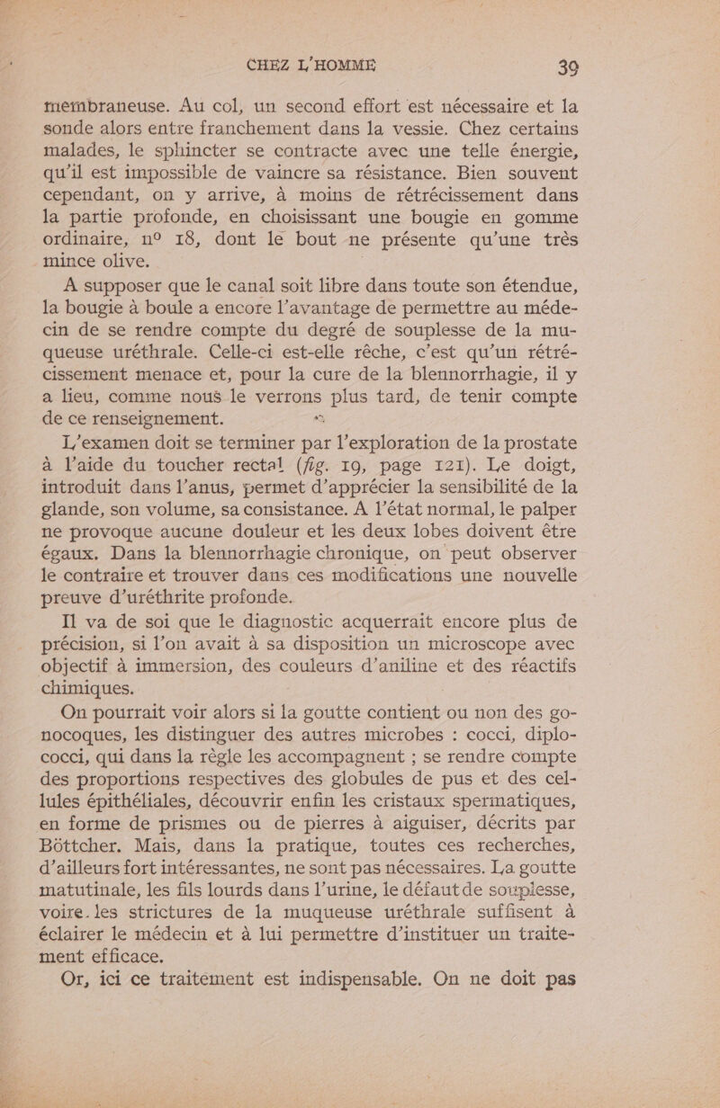 tetnbraneuse. Au col, un second effort est nécessaire et la sonde alors entre franchement dans la vessie. Chez certains malades, le sphincter se contracte avec une telle énergie, qu'il est impossible de vaincre sa résistance. Bien souvent cependant, on y arrive, à moins de rétrécissement dans la partie profonde, en choisissant une bougie en gomme ordinaire, n° 18, dont le bout ne présente qu’une très mince olive. | À supposer que le canal soit libre dans toute son étendue, la bougie à boule a encore l’avantage de permettre au méde- cin de se rendre compte du degré de souplesse de la mu- queuse uréthrale. Celle-ci est-elle rêche, c’est qu’un rétré- cissement menace et, pour la cure de la blennorrhagie, il y a lieu, comme nous le verrons plus tard, de tenir compte de ce renseignement. à L'examen doit se terminer par l'exploration de la prostate à l’aide du toucher rectal (fig. 19, page 121). Le doigt, introduit dans l’anus, permet d'apprécier la sensibilité de la glande, son volume, sa consistance. À l’état normal, le palper ne provoque aucune douleur et les deux lobes doivent être égaux. Dans la blennorrhagie chronique, on peut observer le contraire et trouver dans ces modifications une nouvelle preuve d’uréthrite profonde. Il va de soi que le diagnostic acquerrait encore plus de précision, si l’on avait à sa disposition un microscope avec objectif à immersion, des couleurs d’aniline et des réactifs chimiques. On pourrait voir alors si la goutte contient ou non des go- nocoques, les distinguer des autres microbes : cocci, diplo- cocci, qui dans la règle les accompagnent ; se rendre compte des proportions respectives des globules de pus et des cel- lules épithéliales, découvrir enfin les cristaux spermatiques, en forme de prismes ou de pierres à aiguiser, décrits par Bôttcher. Mais, dans la pratique, toutes ces recherches, d’ailleurs fort intéressantes, ne sont pas nécessaires. La goutte matutinale, les fils lourds dans l'urine, le défaut de soupiesse, voire. les strictures de la muqueuse uréthrale suffisent à éclairer le médecin et à lui permettre d’instituer un traite- ment efficace. Or, ici ce traitement est indispensable. On ne doit pas