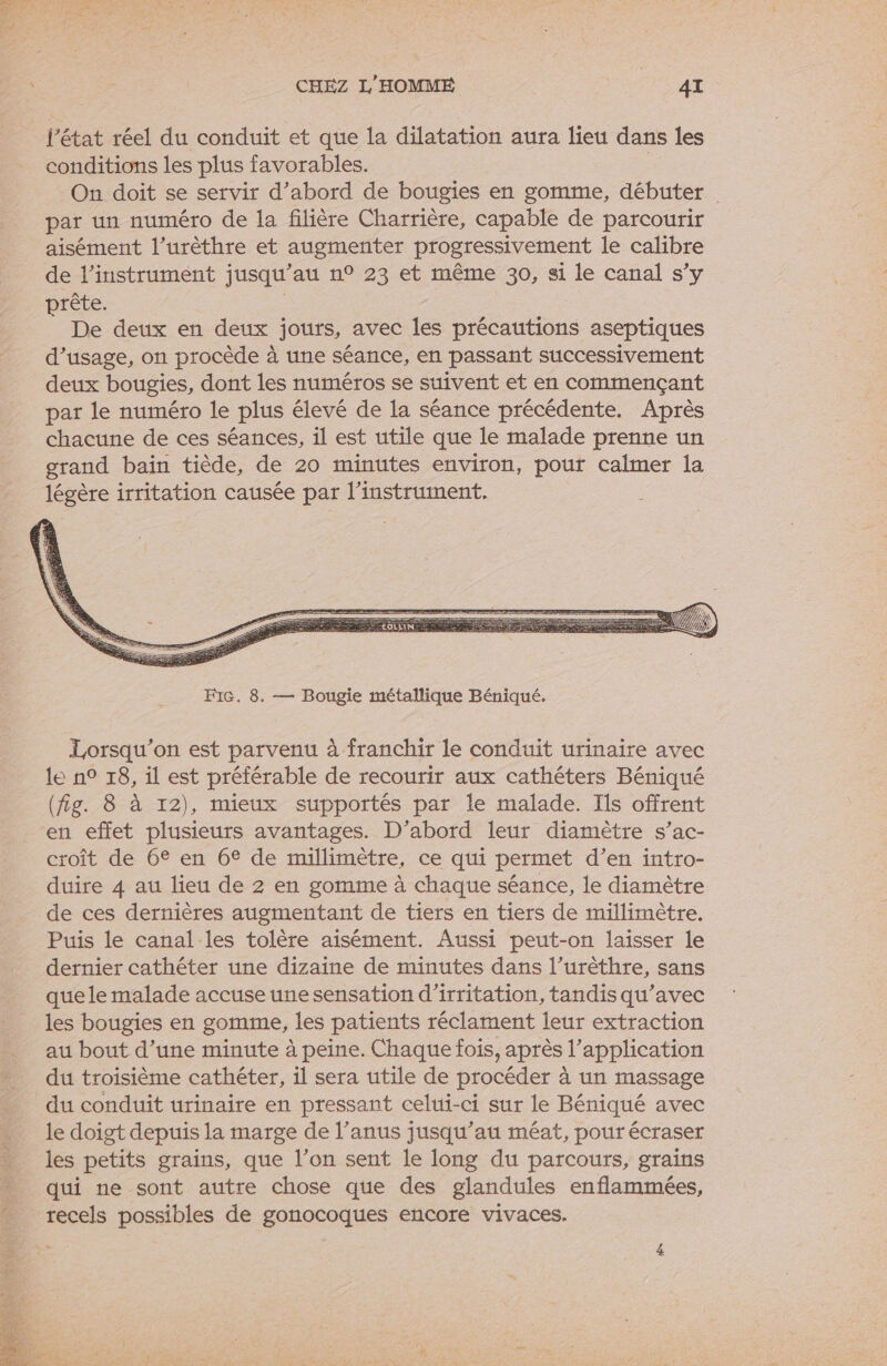 conditions les plus favorables. On doit se servir d’abord de bougies en gomme, débuter par un numéro de la filière Charrière, capable de parcourir aisément l’urèthre et augmenter progressivement le calibre rète É De deux en deux jours, avec les précautions aseptiques d’usage, on procède à une séance, en passant successivement deux bougies, dont les numéros se suivent et en commençant par le numéro le plus élevé de la séance précédente. Après chacune de ces séances, il est utile que le malade prenne un grand baïin tiède, de 20 minutes environ, pour calmer la légère irritation causée par l'instrument. FiG. 8. — Bougie métallique Béniqué. Lorsqu'on est parvenu à franchir le conduit urinaire avec le n° 18, il est préférable de recourir aux cathéters Béniqué (fig. 8 à 12), mieux supportés par le malade. Ils offrent en effet plusieurs avantages. D'abord leur diamètre s’ac- croît de 6€ en 6€ de millimètre, ce qui permet d’en intro- duire 4 au lieu de 2 en gomme à chaque séance, le diamètre de ces dernières augmentant de tiers en tiers de millimètre. Puis le canal-les tolère aisément. Aussi peut-on laisser le dernier cathéter une dizaine de minutes dans l’urèthre, sans que le malade accuse une sensation d’irritation, tandis qu'avec les bougies en gomme, les patients réclament leur extraction au bout d’une minute à peine. Chaque fois, après l’application du troisième cathéter, il sera utile de procéder à un massage du conduit urinaire en pressant celui-ci sur le Béniqué avec le doigt depuis la marge de l’anus jusqu’au méat, pour écraser les petits grains, que l’on sent le long du parcours, grains qui ne sont autre chose que des glandules enflammées, ” 4