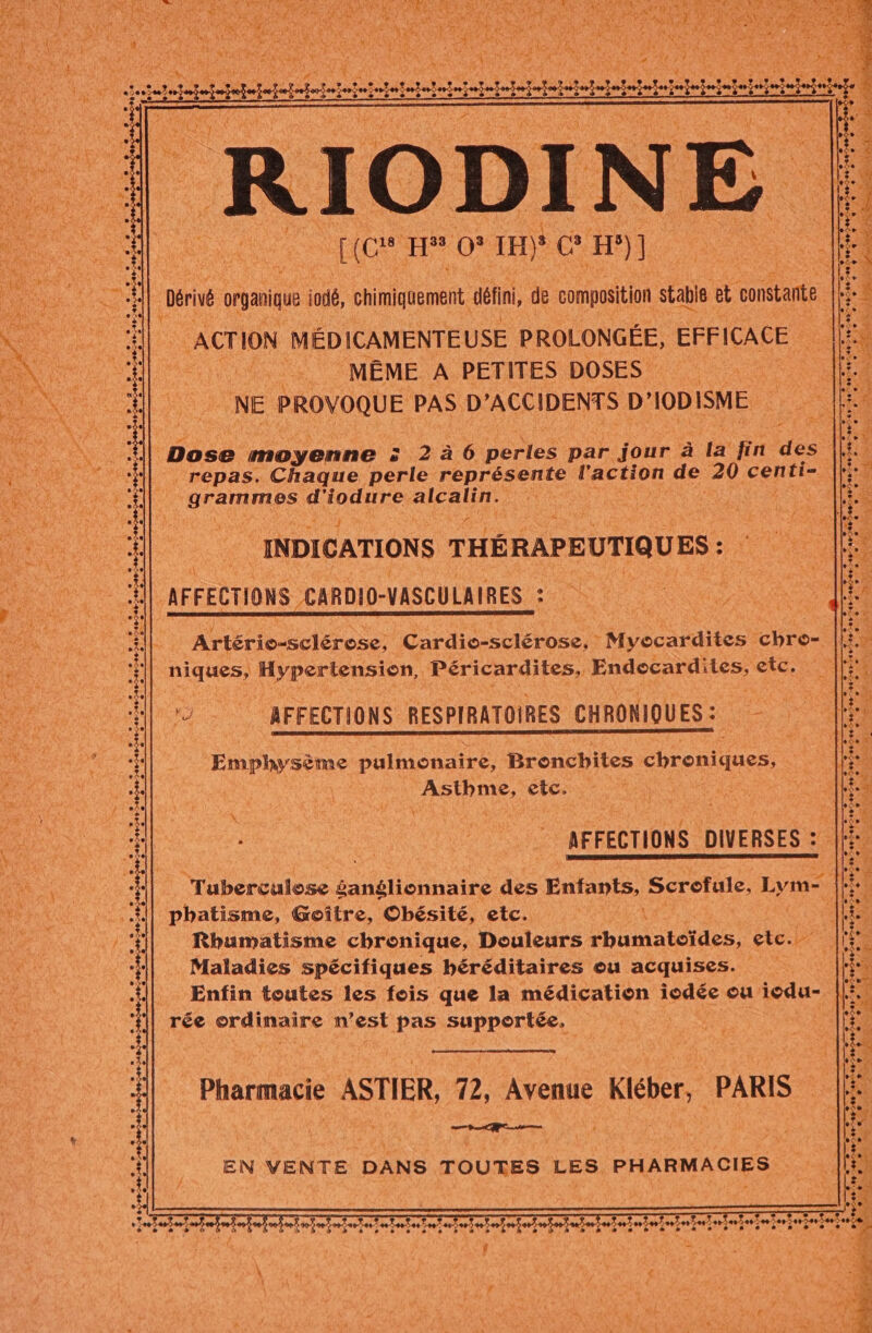 RC He re 1H) 4 ce H°)] Dérivé organique À if, chimiquement. défini, de composition stabie “a onstante ACTION MÉDICAMENTEUSE PROLONGÉE, EFFICACE ue MÊME A PETITES DOSES RE NE PROVOQUE PAS. D'ACCIDENTS D° IODISME Te ee . 205700-700220- Li Pad She ie dé Be Er à ». ® L3 70€. ®. a Dose moyenne 5: 2à6 perles par jour à la fin de : repas. Chaque perle FÉPrESeE l'action de 20 centi= | promimes das SR RER NET pr FETE : Fe * &lt;. ere Y 2 27) % i a &amp; Ed | - S se . + » &gt; +. + ;s ts jé &gt; INDICATIONS THÉRAPEUTIQUES : AFFECTIONS CARD VASCULAIRES © a L 2 6220-24 2 + S À . 5. +. + rot ; ETAT OT SET OETE ? +099 706700207290 + ee» «+ + COS 2 + + + 1e + De PT AA SV ARE EE TA EN NT eu : - &gt; La Ha LAS 2 12 LA ox »,fe ; V. À TRS ER 1° VUE ESS Den PE PR LEE FRE SA tas Mau de È e e 1 CRE] 548546 5: + Artérie-éclérose: Cardie-sclérose, : Myocardites chre- niques, Hypertension, Péricardites, Endocardites, etc. *) = AFFECTIONS RESPIRATOIRES CHRONIQUES : dite LT, LATE 12 L2 L 2 ds 12 W de 5 624076044707. + TS 2-0 1 e ‘Emphysème pulmonaire, Bronchites chroniques, asp te L] L2 L1 L1 L L) L2 L] L2 L2 CF rer RS) © e CI e 1 +. + e e - - [2 e- e La e e CONTTAS USE ES Se TS TES To COSTSSTESTES L 7 CRE PR CR AR NT CEA y CRT EE LP ATEN Peer EI ES » ira e + LE Y tb es | AFFECTIONS DIVERSES : | K ee. = = + « 6-46 46 foiéeirel ee Se. e __+ [2 Tuberculose badéliothaire des Enfants, Scrofule, Lyme pbatisme, Goître, Obésité, etc. ; Rhumatisme chronique, Douleurs Panatdrtes etc. x Maladies spécifiques héréditaires ou acquises. Enfin toutes les fois que la médication iodée ou iedu- rée ordinaire n’est pas supportée. : e , + Ld m'a eg: . ee + » LE Mu At DAT Mt) ét Pie Dé hé Tnt 2 e Te + 2 * ge Fe SL PA APTE + ALL AE $ &lt;a} Pointe