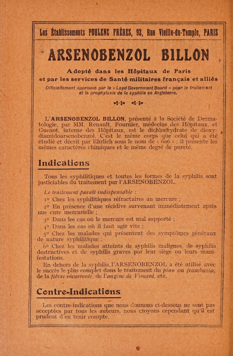 M Re ne Adopté dans ja Hépitaux : de Pare. à 1 et par les services de Santé militaires français et alliés Officiellement approuvé par le « Lo yd Government Board » » pour le traitement CHE et la Dons AS de 1 nn en Ra | ; ‘ 4 1 # / £ # * t ; Fe FE K ‘ 4 À te U L'ARSENOBENZOL BILLON, présenté | à la Société Fi Deus | | | tologie, par MM. Renault, Fournier, médecins des Hôpitaux, et || Guenot, interne des Hôpitaux, est le dichlorhydrate de “oxy- . diamidoarsenobenzol. C'est le même corps que celui qui a été . étudié et décrit par Ehrlich sous le nom de « 606 » ; il présente les À mêmes caractères chhpiques et le même pese de pureté. a | Indications | OR pr Tous les de toutes Le formes rs la syphitis sont | justicables du traitement par r ARSEN OBEN. rot RAS TNT Re ie AIN parañt indispensable : Me “ AA re ui A5 T0 Chez les syphilitiques réfractaires in neTCUte UN UNE ‘a Îl. 20 En présence d’une récidive. survenant immédiatement après | AU une dure mercurielé:, 39 Dans les cas-où le mercure est mal supporté ; ie | 49 Dans les cas où il faut agir vite; | 50 Chez les malades qui présentent des symptômes généraux. ue | de nature syphilitique ; 1 7,14 60 Chez les malades atteints de syphilis malignes, de syphilis destructives et de syphilis STE par leur eee ou leurs mani- |} 4 festations. Ha ÆEn dehors de la syphilis, l'ARSÉNOBENZOL a été utilisé avec. de succès le plus complet dans le traitement du piar ou frambaæsia, Û de la Pere vépurrente, de ne ne a, Vincent, ete. 4 Contre-Indications ) K » # / Les COLE HS que nous Connons ci-dessous ne sont pis a tées par tous les auteurs, nous creypns cependant qu'il est rudent d'en tenir compte.