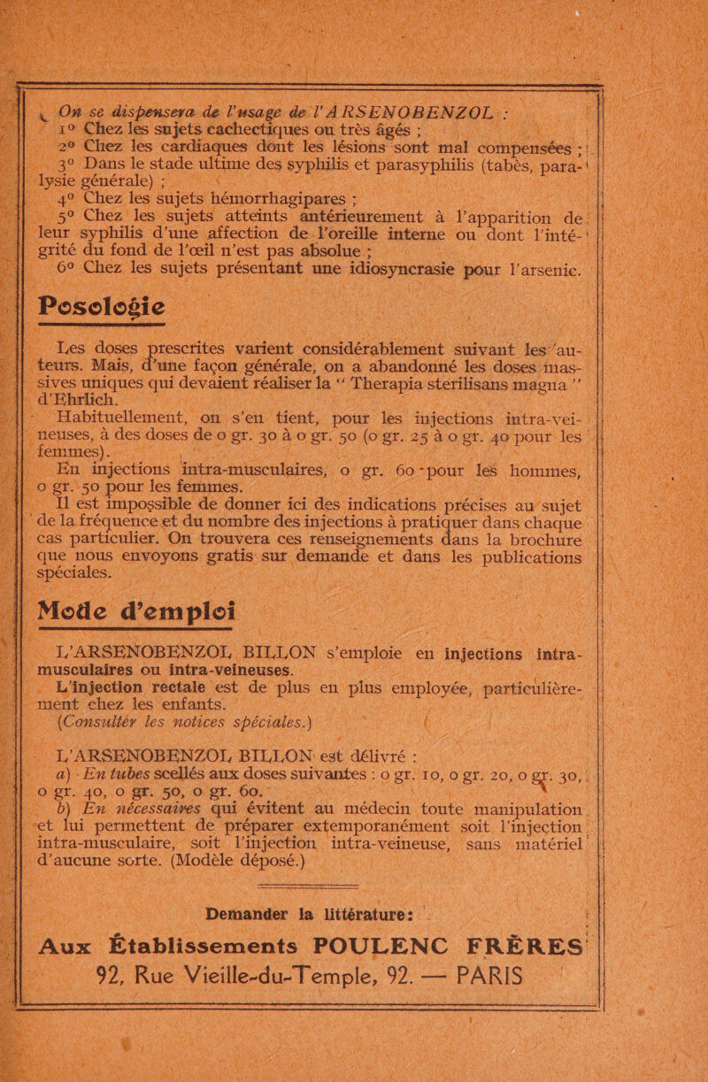 sont mal compens S :! RON e MAS ; 49 Chez les sujets on RAR Ts 5° Chez les sujets atteints antéri urement à on dé È | leur syphilis d’ ‘une a fection de l'oreille intense où ue l'inté- | ‘és ces du fond de Vœil n l'est pas sbsolies PLEINS | | Chez les sujets | AT dune açon g st n a abandonné S à : ne ia ue sé Hs er l' fe Æ ï Fran sterilisans os LC Ë L 2 3 gr. 50 pour les fermimi De 4 est. impossible de + ici nie ne ons précises dusuiee | de la fréquence et du nombre des : injections à à pratiquer dans chaque | cas particulier. On trouvera ces renseignements ie la brochure ue ie eRyoyons: a sur SE sé ur Se Pabatons oi En AN DA CN ; M Lane) het eo Du en à pis employée, cr Mu : ment chez les enfants. | Re Consultér les notices spéciales À k, 'ARSENOBENZOT, BILION je délivré : _a) - En tubes scellés aux doses SUARES | og. T0, se 20, .0&amp; 30,. O'gt.40,. 0 gr. 59, -o gr. 60. Re _b) En nécessaires qui évitent au médecin ie A et lui permettent. de préparer extempotanément soit. l'injection: intra-musculaire, soit es Hate “veineuse, sans. este . aucune sorte. He + AR CU Bee “ QE | DO LE Ne Demander la littérature : à Fe ie = Établisseménts. POULENC FRÈRES) JA 92, Rue Vicille-du-Temple, Fe — PARIS