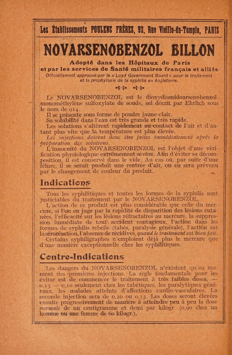 è ons RSENOBENZOL L BILLON Adopté dans 1 Hôpitaux de Paris let par 1e services de Santé militaires français et alliés è Officiellement Happroe par le « Loyd Government Board. » pour le traite mens De LP RÉNta et a OA RES de la Rue en Angleterre, HE FA SEE Te KOVARSENOBENZOL, sb 4 D dv 14 | monométhylène sulfoxylate de soude, sel décrit be, RATE sous ‘le nom de 914: Il se présente sous forme de poudre jaune- clair. LC . Sa solubilité dans l’eau est très grande et très rapide. {| . Les solutions s’altèrent rapidement aucontact de l'air et d’au- tant plus vite que la température est plus élevée. | a ipes. injections. doivent donc être nie immédiatement après la Fe | préparation des solutions. | | ; L'innocuité du. NOVARSENOBENZOL est l'objet d’une véri- || : fication physiologique extrêmement sévère. Afin d'éviter sa décom- 1 ne il est conservé dans le vide. Au cas où, par suite d’une félure, il se serait produit une rentrée d'air, on eut Sera Hier eES JP: pat le changement de RORIEUS du produit. : ‘ à fe ii Indications Tous les syphilitiques et toutes les. formes. de he ie sont justiciables du traitement par le N OVARSENOBENZOL.. En | L'action de ce produit est plus considérable que celle du mer- {| cute, si l'on en juge par la rapidité de disparition des lésions cuta- nées, l'efficacité sur les lésions réfractaires au mercure, la suppres- sion immédiate de tout\ accident contagieux, l'action dans les formes de syphilis rebelle (tabès, paralysie générale), l'action sur lasérotéaction, l'absence de récidives, quand le traitement est bien fait. Certains syphiligraphes fl ‘emploient déjà plus le mercure que d'une manière exceptionnelle chez les syphilitiques. Es + + 3 t té ; s 8 Pè . f &amp; Contre-Indications Les dangers du NOVARSENOBENZOI, n'existent qu'au imo- ah ment. des premières injections.’ La règle fondamentale pour les || M éviter est de commencer le traitement à très faibles doses, — 0,15 — 0,10 seulement chez les tabétiques, les paralytiques géné- | raux, les malades atteints d’affections cardio-vasculaires. La | seconde injection sera de 0,20 ou 0,15. Iæs doses seront élevées : [fu ensuite progressivement de manière à atteindre peu à peu la dose || normale de un centigramme et demi par kilogr. (o, 90 chez un ||. \0mne ou une femme de 60 kilogr.). JL