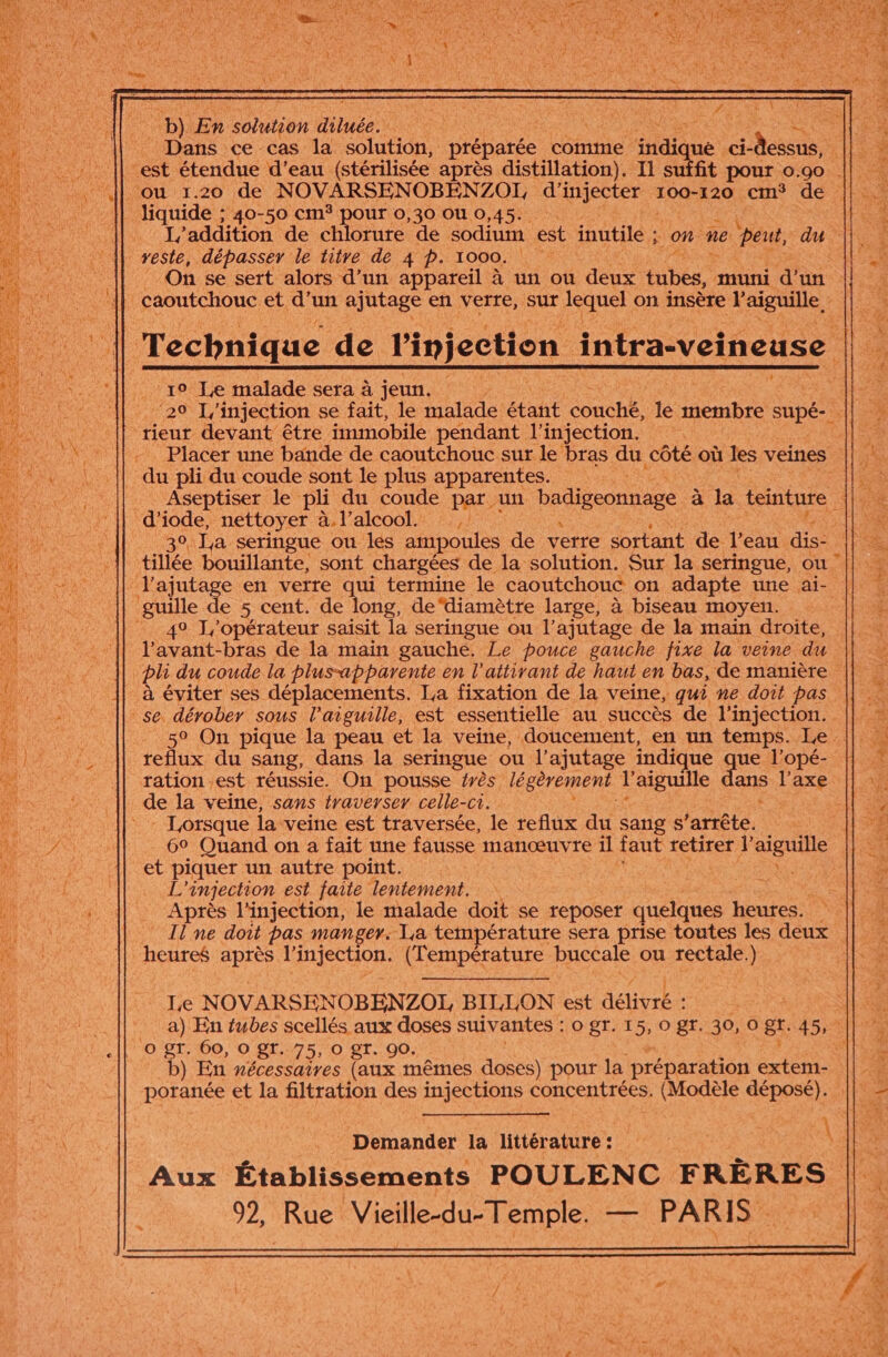 Dans ce cas la solution, préparée comme indiqué ia est étendue d’eau (stérilisée après distillation). Il dique pour 0.90. ou 1.20 de NOVARSENOBENZOI, d’ File 100-120 cm° de liquide ; 40-50 CM pOur 0,30 0U 0,45. I’addition de chlorure de sodium est inutile ; on ne peut, dau veste, dépasser le titre de 4 p. 1000. On se sert alors d’un appareil à un ou deux tubes: muni d’un Technique de l'injection intraveineuse ‘19 Je malade sera à jeun. | 29 L'injection se fait, le malade étant Couche, le membre supé- rieur devant être immobile pendant l'injection. , Placer une bande de caoutchouc sur le bras du côté où les veines du pli du coude sont le plus apparentes. d ide nettoyer à. l'alcool. tillée bouillante, sont chargées de la solution. Sur la seringue, ou ‘J'ajutage en verre qui termine le caoutchouc on adapte une ai- guille de 5 cent. de long, de‘diamètre large, à biseau moyen. 49 J/'opérateur saisit la seringue ou l’ajutage de la main droite, l'avant-bras de la main gauche. Le pouce gauche fixe la veine du se dérober sous l'aiguille, est essentielle au succès de l'injection. _ 59 On pique la peau et la veine, doucement, en un temps. Le. tedus du sang, dans la seringue ou l'ajutage indique « ue l’opé- tation est réussie. On pousse érès légèrement l'aiguille ans l'axe de la veine, sans traverser celle-ci. - Lorsque la veine est traversée, le reflux du sang $S arrête. | 69 Quand on a fait une fausse manœuvre 1l faut LELIEE l'aiguille et piquer un autre point. oe L'injection est faite lentement. n Après l'injection, le malade doit se reposer quelques heures. … IlÜne doit pas manger. La température sera prise toutes les deux heures après l'injection. (Température buccale ou rectale.) | Le NOVARSENOBENZOL BILLON est délivré: a) En tubes scellés aux doses suivantes : 0 gr. 15, 0 gr. 30, O gt. 4 SE PR 60, o 81. 75, O 8T. 90. b) En nécessaires (aux mêmes doses) pour la AE extem- poranée et la filtration des HCHone concentrées. (Modèle déposé). Demander 1a littérature :