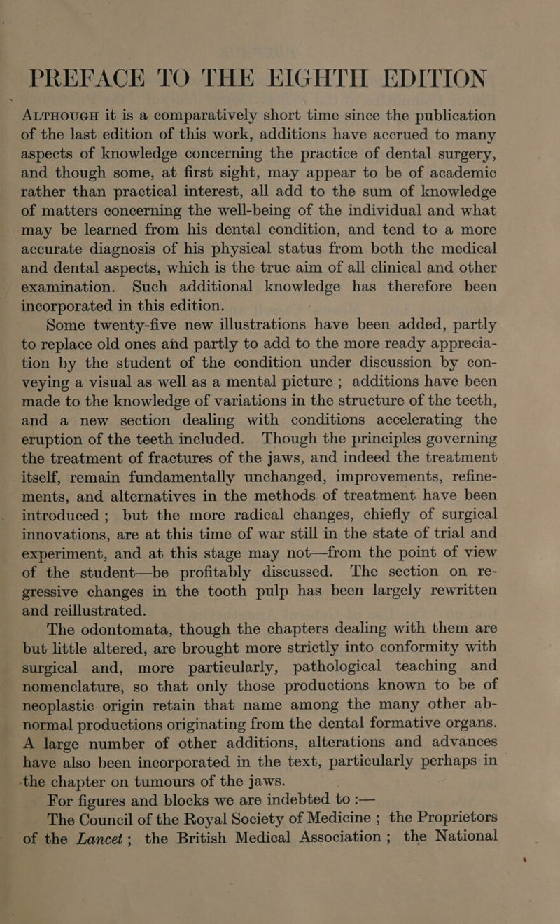 PREFACE TO THE EIGHTH EDITION ALTHOUGH it is a comparatively short time since the publication of the last edition of this work, additions have accrued to many aspects of knowledge concerning the practice of dental surgery, and though some, at first sight, may appear to be of academic rather than practical interest, all add to the sum of knowledge of matters concerning the well-being of the individual and what may be learned from his dental condition, and tend to a more accurate diagnosis of his physical status from both the medical and dental aspects, which is the true aim of all clinical and other examination. Such additional BROMIEA RS has therefore been incorporated in this edition. Some twenty-five new illustrations have been added, partly to replace old ones and partly to add to the more ready apprecia- tion by the student of the condition under discussion by con- veying a visual as well as a mental picture ; additions have been made to the knowledge of variations in the structure of the teeth, and a new section dealing with conditions accelerating the eruption of the teeth included. ‘Though the principles governing the treatment of fractures of the jaws, and indeed the treatment itself, remain fundamentally unchanged, improvements, refine- ments, and alternatives in the methods of treatment have been introduced ; but the more radical changes, chiefly of surgical innovations, are at this time of war still in the state of trial and experiment, and at this stage may not—from the point of view of the student—be profitably discussed. The section on re- gressive changes in the tooth pulp has been largely rewritten and reillustrated. The odontomata, though the chapters dealing with them are but little altered, are brought more strictly into conformity with surgical and, more particularly, pathological teaching and nomenclature, so that only those productions known to be of neoplastic origin retain that name among the many other ab- normal productions originating from the dental formative organs. A large number of other additions, alterations and advances have also been incorporated in the text, particularly perhaps in -the chapter on tumours of the jaws. For figures and blocks we are indebted to :— The Council of the Royal Society of Medicine ; the Proprietors of the Lancet; the British Medical Association ; the National