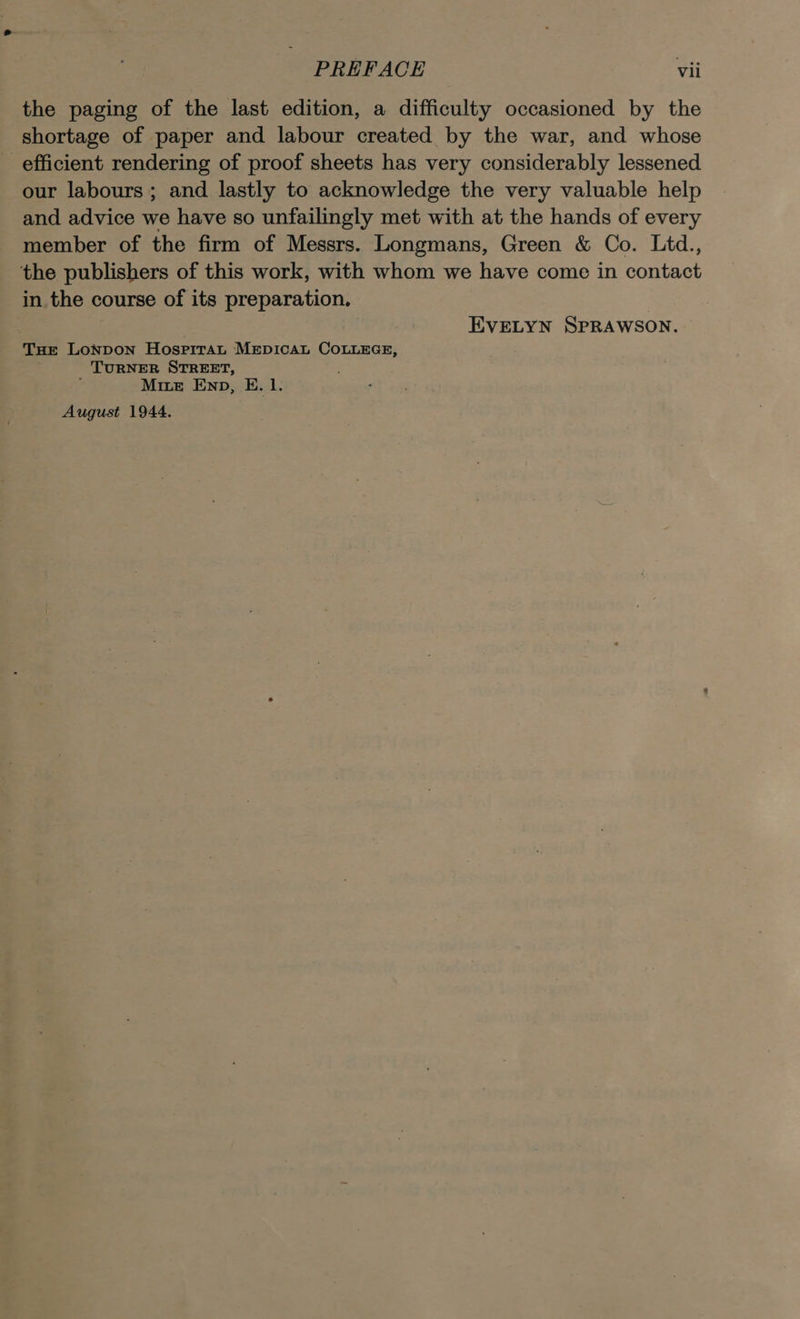 the paging of the last edition, a difficulty occasioned by the shortage of paper and labour created by the war, and whose efficient rendering of proof sheets has very considerably lessened our labours ; and lastly to acknowledge the very valuable help and advice we have so unfailingly met with at the hands of every member of the firm of Messrs. Longmans, Green &amp; Co. Ltd., the publishers of this work, with whom we have come in contact in the course of its preparation. | EVELYN SPRAWSON. Tue Lonpon Hospirat MEDICAL COLLEGE, TURNER STREET, ; Mite Enp, E. 1. August 1944.