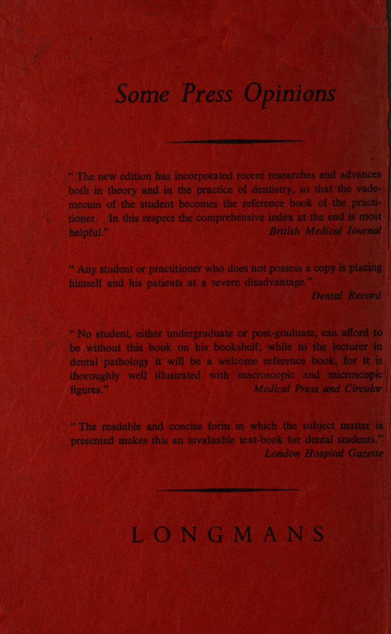 Some Press Opinions “ The new edition has incorporated recent researches and advances both in theory and in the practice of dentistry, so that the vade- mecum of the student becomes the reference book of the practi- tioner. In this respect the comprehensive index at the end is most helpful.” British Medical Journal “‘ Any student or practitioner who does not possess a copy is eee himself and his patients at a severe disadvantage.” Dental ie ee “No student, either undergraduate or post-graduate, can afford to be without this book on his bookshelf; while to the lecturer in ‘dental pathology it will be a welcome reference book, for it is thoroughly well illustrated with macroscopic and microscopic figures.” Medical Press and Circular “The readable and concise form in which the subject matter is presented makes this an invaluable text-book for dental students.” London Hospital Gazette LONGMANS