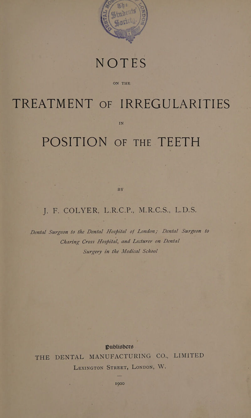 TREATMENT oF IRREGULARITIES IN POSITION oF THE TEETH BY ores Ol ih heb vCR.Co5., LDS. - Dental Surgeon to the Dental Hospital of London, Dental Surgeon to Charing Cross Hospital, and Lecturer on Dental Surgery in the Medical School Publishers | THE DENTAL MANUFACTURING CO Vir LEXINGTON STREET, Lonpon, W. 1900