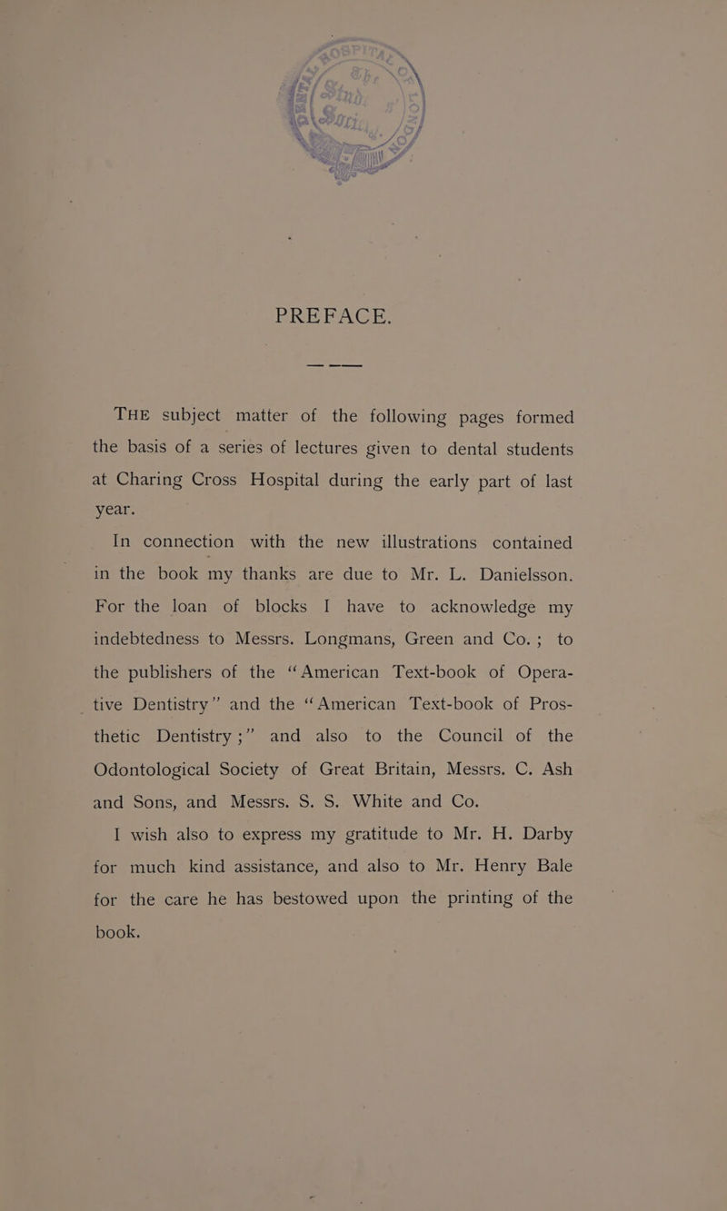 eRe PN Cs: THE subject matter of the following pages formed the basis of a series of lectures given to dental students at Charing Cross Hospital during the early part of last year. In connection with the new illustrations contained in the book my thanks are due to Mr. L. Danielsson. For the loan of blocks I have to acknowledge my indebtedness to Messrs. Longmans, Green and Co.; to the publishers of the “American Text-book of Opera- _ tive Dentistry” and the “American Text-book of Pros- ) thetic- Wentstry ;” and also’ to the Council of the Odontological Society of Great Britain, Messrs. C. Ash and Sons, and Messrs. S. S. White and Co. I wish also to express my gratitude to Mr. H. Darby for much kind assistance, and also to Mr. Henry Bale for the care he has bestowed upon the printing of the book,